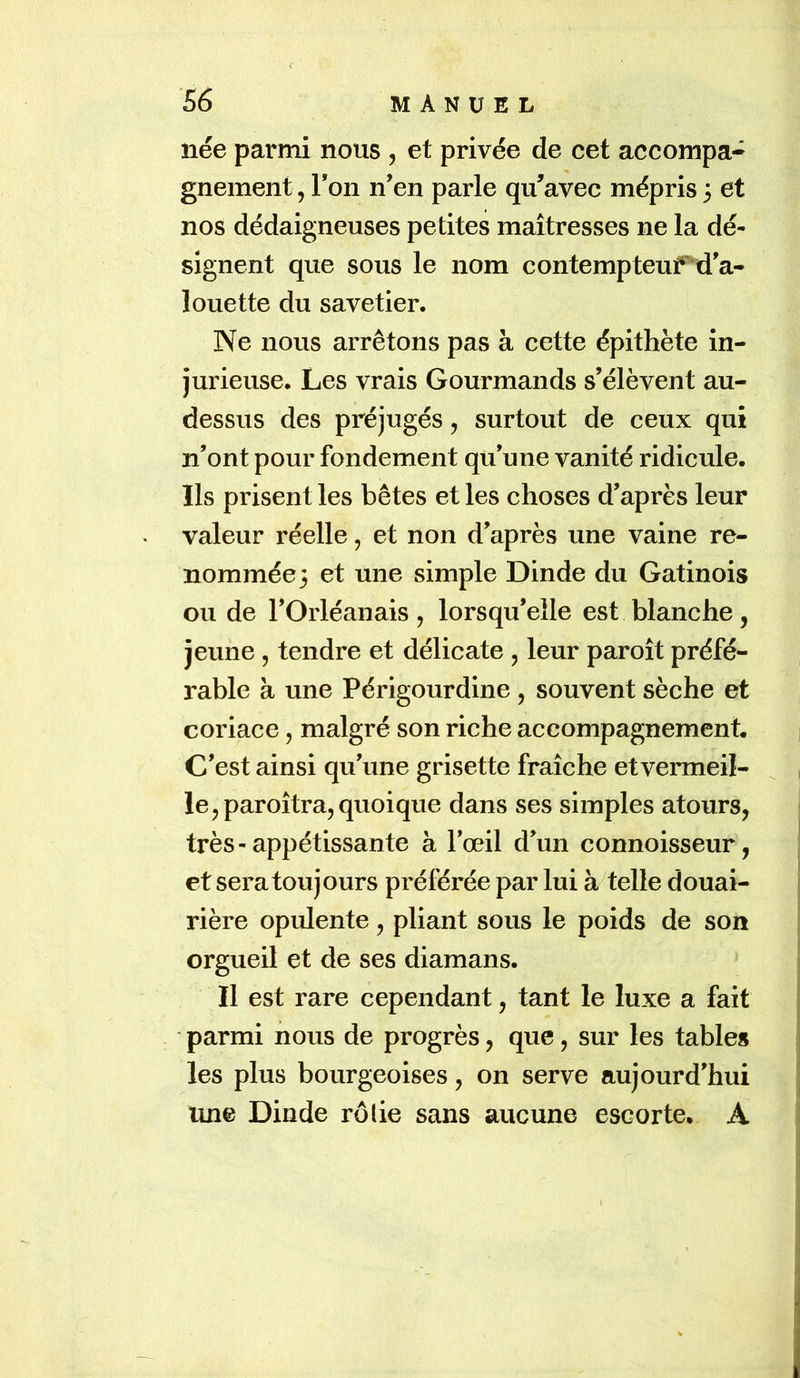 <■ née parmi nous , et privée de cet accompa- gnement , Ton n’en parle qu’avec mépris 3 et nos dédaigneuses petites maîtresses ne la dé- signent que sous le nom contempteuPd’a- louette du savetier. Ne nous arrêtons pas à cette épithète in- jurieuse. Les vrais Gourmands s’élèvent au- dessus des préjugés, surtout de ceux qui n’ont pour fondement qu’une vanité ridicule. Ils prisent les bêtes et les choses d’après leur valeur réelle, et non d’après une vaine re- nommée 3 et une simple Dinde du Gatinois ou de l’Orléanais , lorsqu’elle est blanche, jeune , tendre et délicate , leur paroît préfé- rable à une Périgourdine , souvent sèche et coriace, malgré son riche accompagnement. C’est ainsi qu’une grisette fraîche etvermeil- le^paroîtra, quoique dans ses simples atours, très-appétissante à l’œil d’un connoisseur, et sera toujours préférée par lui à telle douai- rière opulente, pliant sous le poids de son orgueil et de ses diamans. Il est rare cependant, tant le luxe a fait parmi nous de progrès, que, sur les table» les plus bourgeoises, on serve aujourd'hui une Dinde rôlie sans aucune escorte, A