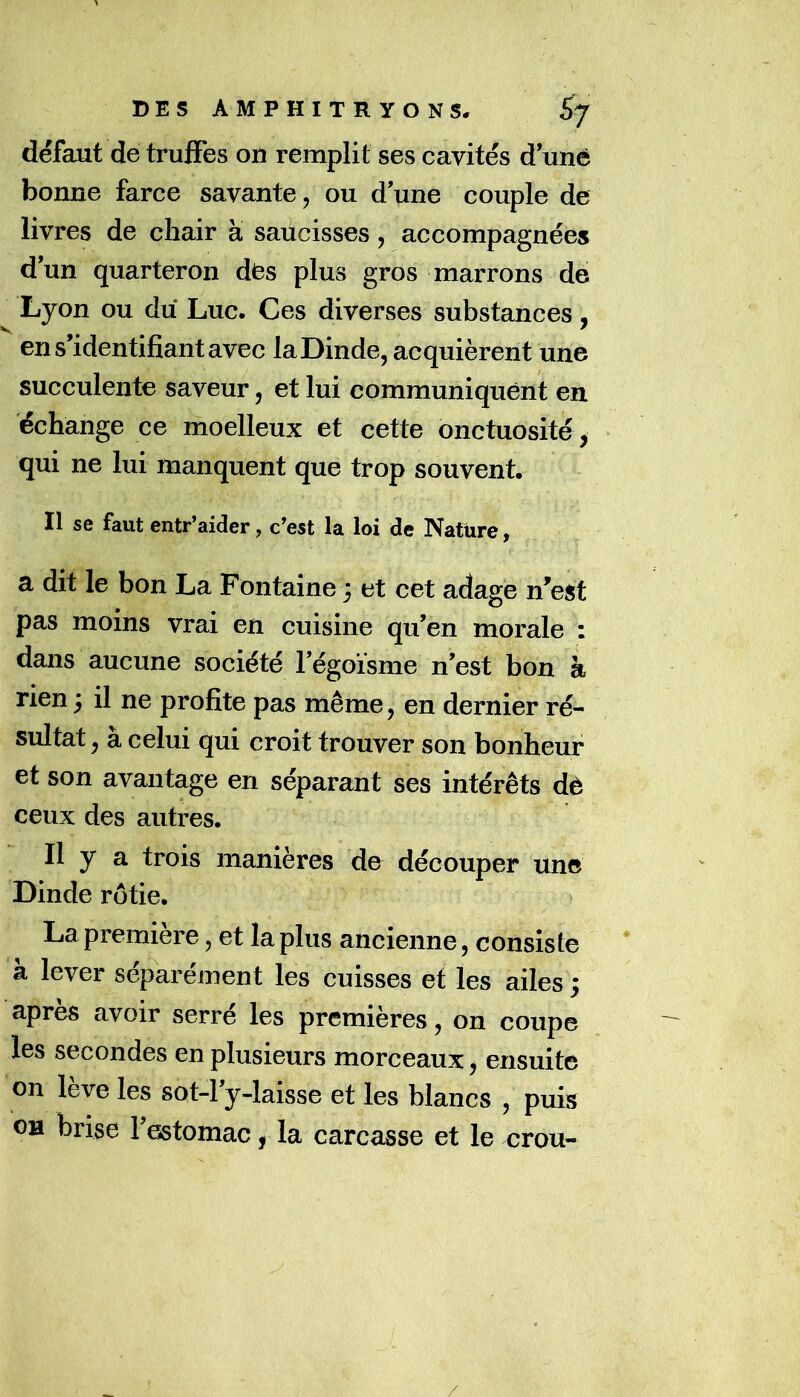 défaut de truffes ou remplit ses cavités d uné bonne farce savante, ou d'une couple de livres de chair a saücisses, accompagnées d'un quarteron des plus gros marrons de Lyon ou du Luc, Ces diverses substances, V , ' en s'identifiant avec la Dinde, acquièrent une succulente saveur, et lui communiquent en échange ce moelleux et cette onctuosité, qui ne lui manquent que trop souvent. Il se faut entr’aider, c’est la loi de Nature, a dit le bon La Fontaine 3 et cet adage n'est pas moins vrai en cuisine qu’en morale : dans aucune société l'égoïsme n’est bon à rien 3 il ne profite pas même, en dernier ré- sultat , à celui qui croit trouver son bonheur et son avantage en séparant ses intérêts dè ceux des autres. Il y a trois manières de découper une Dinde rôtie. La première, et la plus ancienne, consiste à lever séparément les cuisses et les ailes 3 apres avoir serré les premières, on coupe les secondes en plusieurs morceaux, ensuite on leve les sot-l'y-laisse et les blancs , puis OH brise l'estomac, la carcasse et le crou-