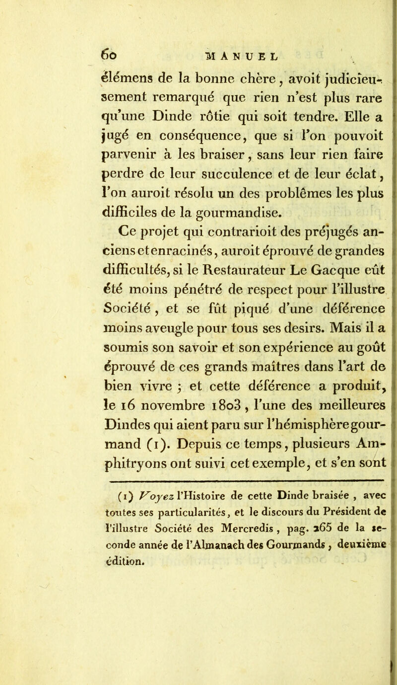 élémens de la bonne chère, avoit judicîeu-î sement remarqué que rien n’est plus rare qu’une Dinde rôtie qui soit tendre. Elle a jugé en conséquence, que si l’on pouvoit parvenir à les braiser, sans leur rien faire perdre de leur succulence et de leur éclat, l’on auroit résolu un des problèmes les plus difficiles de la gourmandise. Ce projet qui contrarioit des préjugés an- ciens et enracinés, auroit éprouvé de grandes difficultés, si le Restaurateur Le Gacque eût été moins pénétré de respect pour l’illustre Société , et se fût piqué d’une déférence moins aveugle pour tous ses désirs. Mais il a soumis son savoir et son expérience au goût éprouvé de ces grands maîtres dans l’art de bien vivre 3 et cette déférence a produit, le 16 novembre i8o3, l’une des meilleures Dindes qui aient paru sur l’hémisphère gour- mand (i). Depuis ce temps, plusieurs Am- phitryons ont suivi cet exemple, et s’en sont 1 I (i) Ployez V^isioÎTQ de cette Dinde braisée , avec tontes ses particularités, et le discours du Président de l’illustre Société des Mercredis , pag* 3i65 de la se- conde année de l’Almanach des Gourmands , deuxième édition. t I