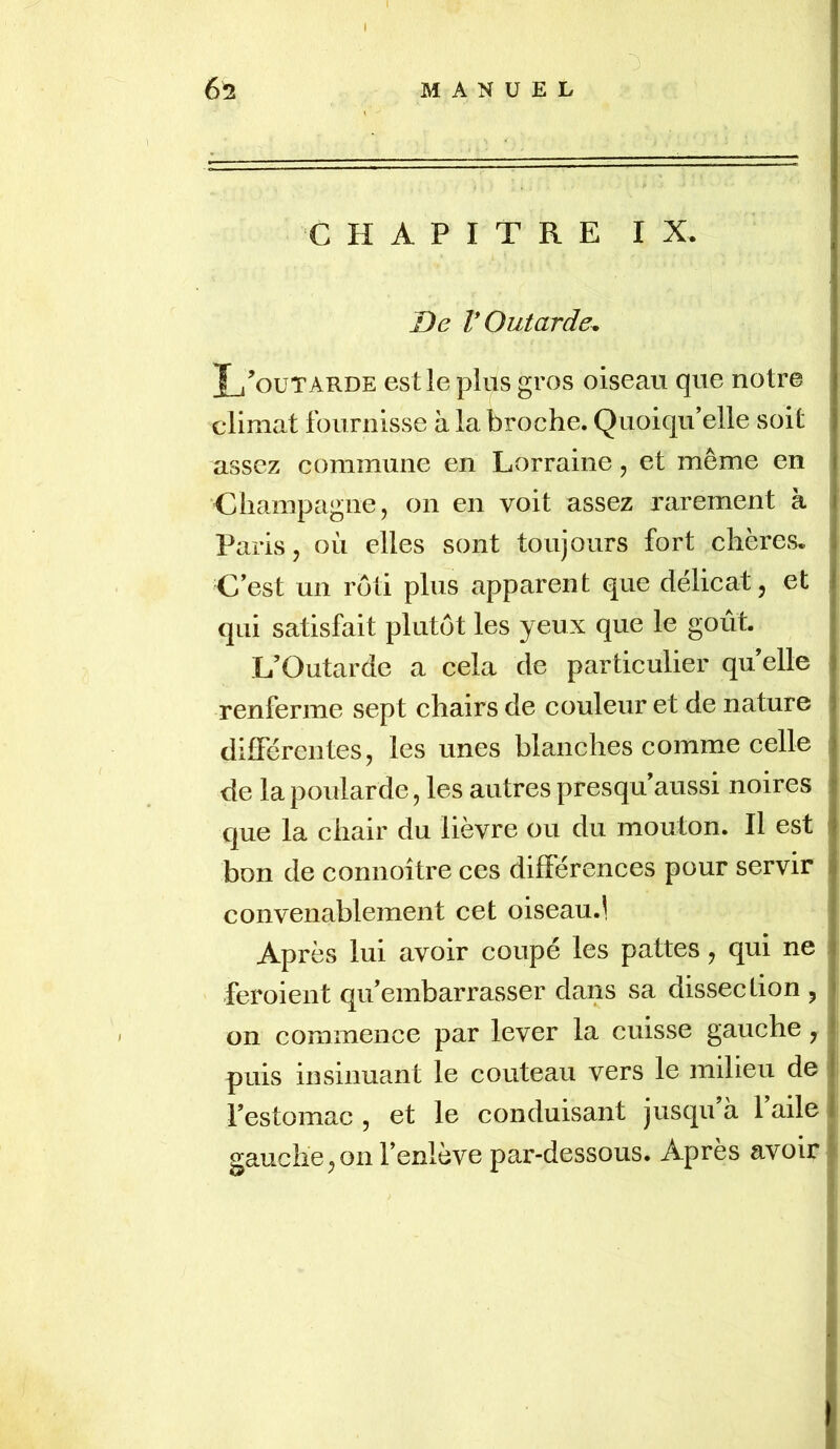 0 62 MANUEL CHAPITRE IX. De V Outarde^ Xj’outarde est le plus gros oiseau que notre climat fournisse à la broche. Quoiqu’elle soit assez commune en Lorraine, et même en ‘Champagne, on en voit assez rarement à Paris, où elles sont toujours fort chères- Cest un rôti plus apparent que délicat, et qui satisfait plutôt les yeux que le goût. L’Outarde a cela de particulier qu elle renferme sept chairs de couleur et de nature différentes, les unes blanches comme celle de la poularde, les autres presqu aussi noires que la chair du lièvre ou du mouton. Il est bon de connoître ces différences pour servir convenablement cet oiseau.1 Après lui avoir coupé les pattes, qui ne feroient qu’embarrasser dans sa dissection , on commence par lever la cuisse gauche, puis insinuant le couteau vers le milieu de l’estomac , et le conduisant jusqu à 1 aile gauche,on l’enlève par-dessous. Apres avoir I