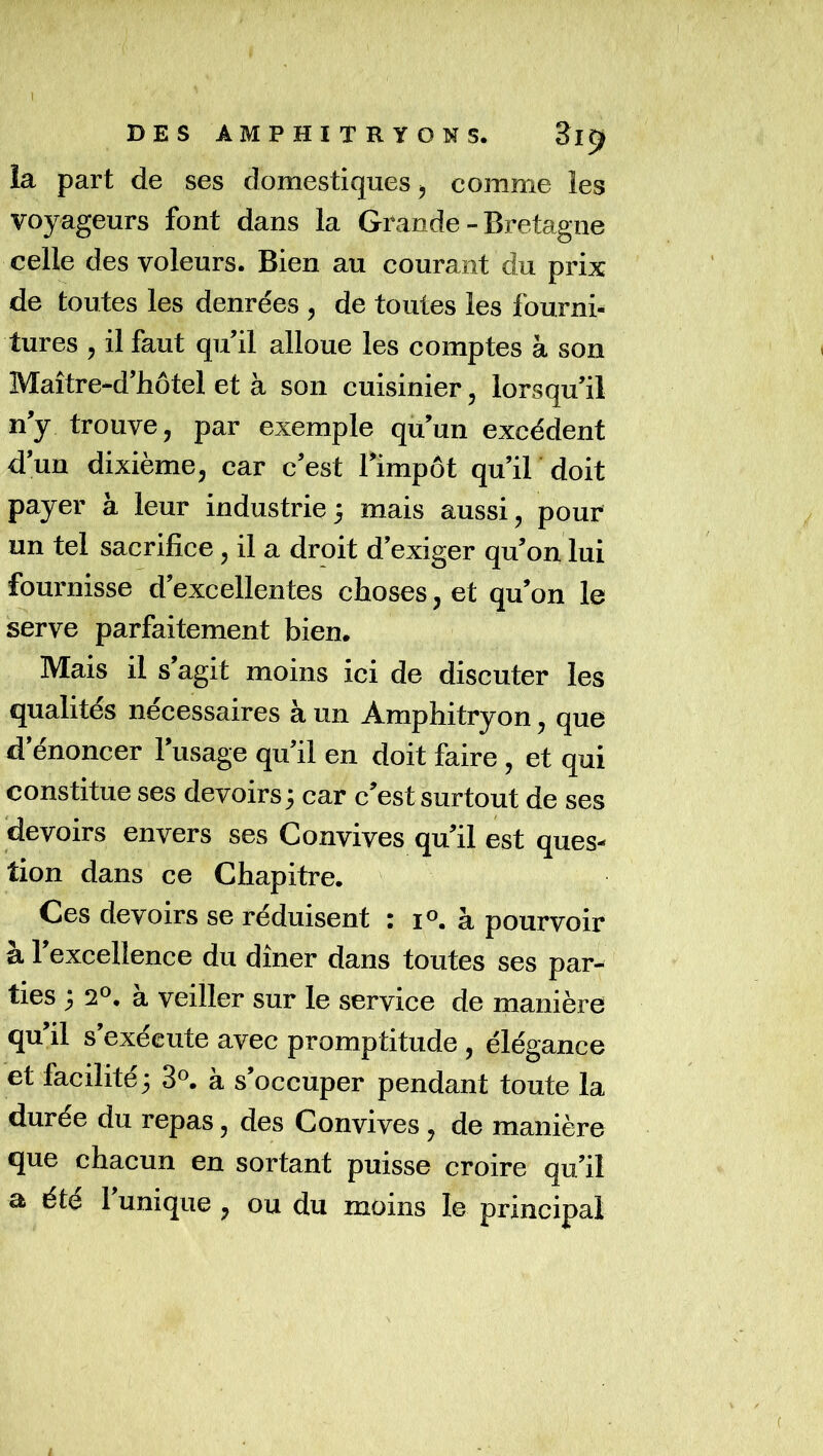 la part de ses domestiques, comme les voyageurs font dans la Grande-Bretagne celle des voleurs. Bien au courant du prix de toutes les denrées , de toutes les fourni- tures , il faut qu il alloue les comptes à son Maître-d’hôtel et à son cuisinier, lorsqu’il ny trouve, par exemple qu’un excédent d’un dixième, car c’est Timpôt qu’il doit payer à leur industrie5 mais aussi, pour un tel sacrifice, il a droit d’exiger qu’on lui fournisse d’excellentes choses, et qu’on le serve parfaitement bien. Mais il s’agit moins ici de discuter les qualités nécessaires à un Amphitryon, que d énoncer 1 usage qu’il en doit faire , et qui constitue ses devoirs3 car c’est surtout de ses devoirs envers ses Convives qu’il est ques- tion dans ce Chapitre. Ces devoirs se réduisent : i^. à pourvoir à l’excellence du dîner dans toutes ses par- ties 3 2®, a veiller sur le service de manière qu’il s’exécute avec promptitude , élégance et facilité 3 3^ à s’occuper pendant toute la durée du repas, des Convives, de manière que chacun en sortant puisse croire qu’il a été 1 unique , ou du moins le principal