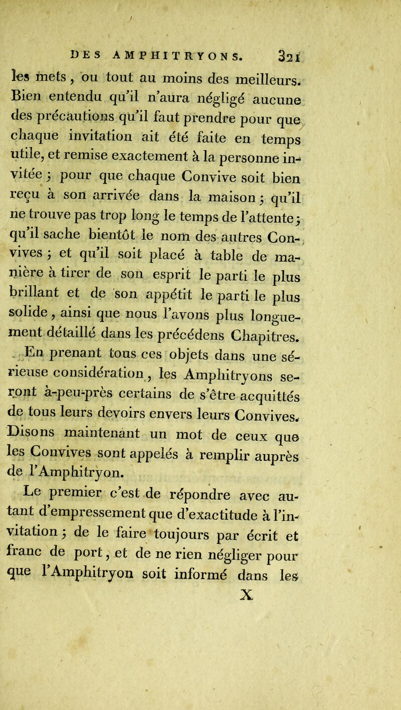 DES AMPHITRYONS. 321 les mets, ou tout au moins des meilleurs. Bien entendu qu’il n’aura négligé aucune des précautions qu’il faut prendre pour que ehaque invitation ait été faite en temps utile, et remise exactement à la personne in- vitée j pour que chaque Convive soit bien reçu à son arrivée dans la maison; qu’il ne trouve pas trop long le temps de l’attente; qu il sache bientôt le nom des autres Con-, vives ; et qu’il soit placé à table de ma- nière a tirer de son esprit le parti le plus brillant et de son appétit le parti le plus solide, ainsi que nous l’avons plus longue- ment détaillé dans les precédens Chapitres. .^.En prenant tous ces objets dans une sé- rieuse considération 5 les Amphitryons se- ront a-peu-pres certains de s’être acquittés de tous leurs devoirs envers leurs Convives.r Disons maintenant un mot de ceux qu© les Convives sont appelés à remplir auprès de l’Amphitryon. Le premier c’est de répondre avec au- tant d’empressement que d’exactitude à l’in- vitation ; de le faire toujours par écrit et franc de port, et de ne rien négliger pour que l’Amphitryon soit informé dans les X \ '