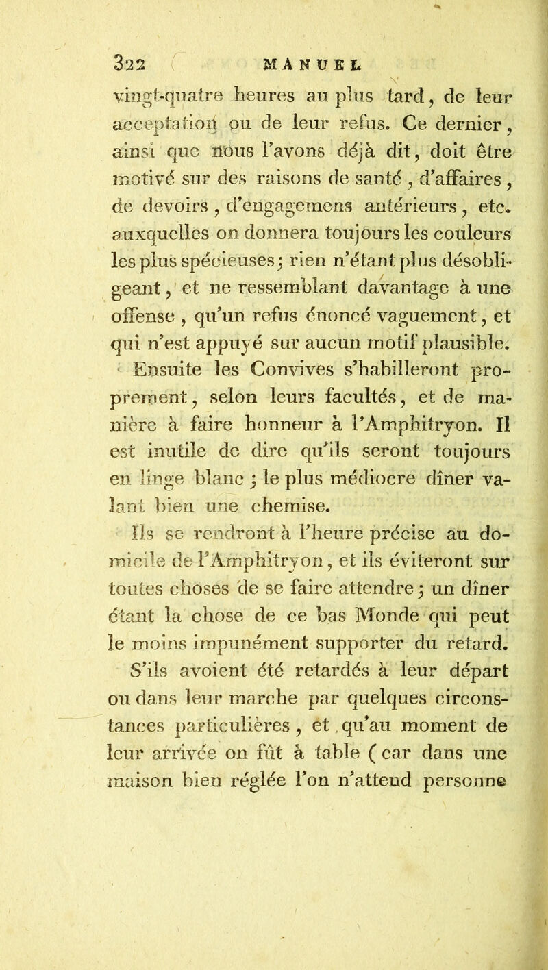 vingt-quatre heures au plus tard, de leur acceptatioît ou de leur refus. Ce dernier, ainsi que nous Favons déjà dit, doit être motivé sur des raisons de santé , d’affaires ^ de devoirs , d’engagemens antérieurs, etc. auxquelles on donnera toujours les couleurs les plus spécieuses; rien n’étant plus désobli- geant , et ne ressemblant davantage à une ' offense , qu’un refus énoncé vaguement, et qui n’est appuyé sur aucun motif plausible. ‘ Ensuite les Convives s’habilleront pro- prement , selon leurs facultés, et de ma- nière à faire honneur à FAmphitryon. Il est inutile de dire qu’ils seront toujours en linge blanc ; le plus médiocre dîner va- lant bien une chemise. Ils se rendront à l’heure précise au do- micile de FAmphitryon, et ils éviteront sur toutes choses de se faire attendre ; un dîner étant la chose de ce bas Monde qui peut le moins impunément supporter du retard. S’ils avoient été retardés à leur départ ou dans leur marche par quelques circons- tances particulières , et. qu’au moment de leur arrivée on fût à table ( car dans une maison bien réglée Fon n’attend personne \