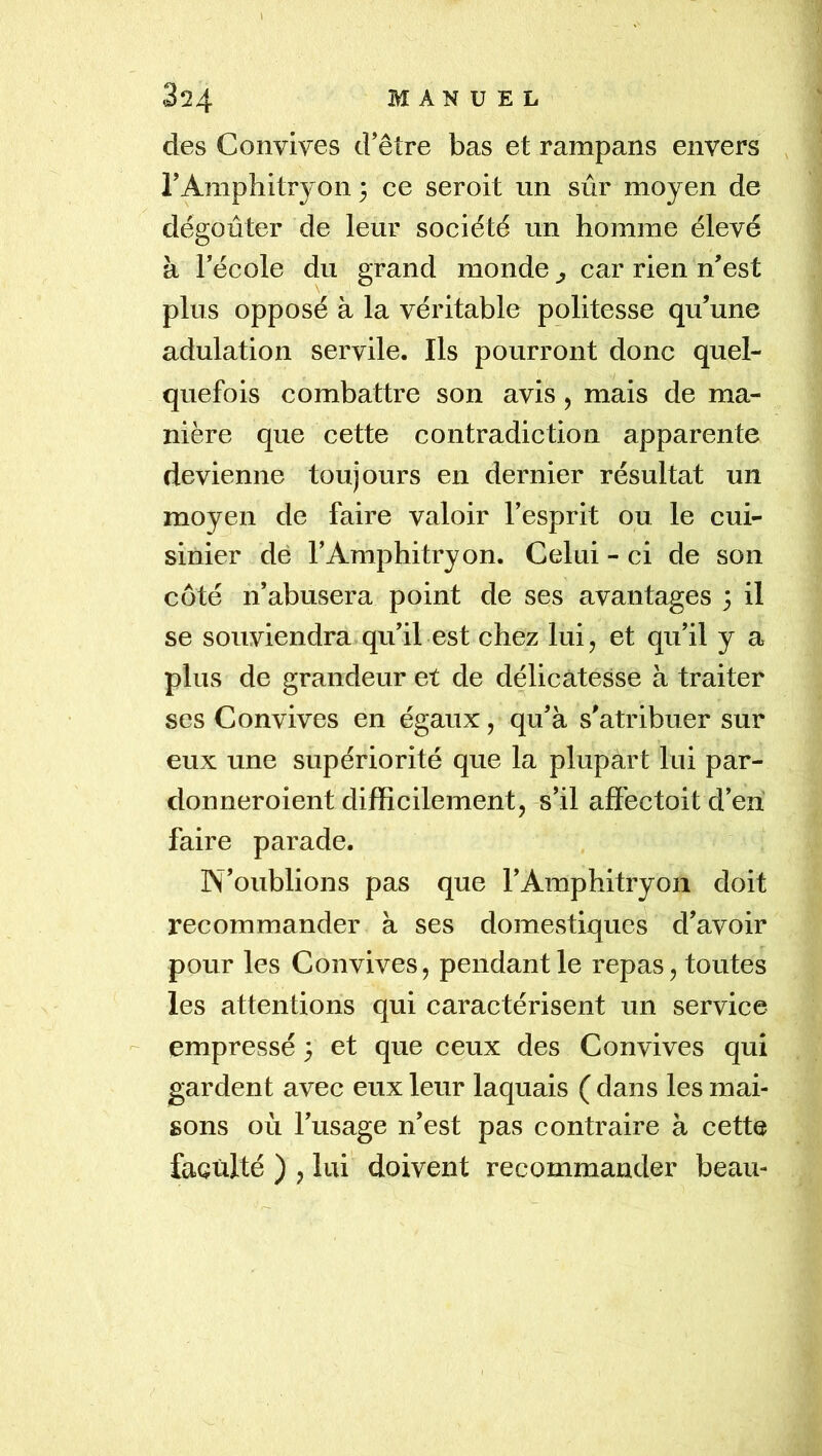 l 324 MANUEL des Convives d’être bas et rampans envers , l’Amphitryon 3 ce seroit un sûr moyen de dégoûter de leur société un homme élevé à l’école du grand monde ^ car rien n’est plus opposé à la véritable politesse qu’une adulation servile. Ils pourront donc quel- quefois combattre son avis, mais de ma- nière que cette contradiction apparente devienne toujours en dernier résultat un moyen de faire valoir l’esprit ou le cui- sinier dé l’Amphitryon. Celui - ci de son côté n’abusera point de ses avantages 3 il se souviendra qu’il est chez lui, et qu’il y a plus de grandeur et de délicatesse à traiter ses Convives en égaux, qu’à s’atribuer sur eux une supériorité que la plupart lui par- don neroient difficilement, s’il affectoit d’en faire parade. N’oublions pas que l’Amphitryon doit recommander à ses domestiques d’avoir pour les Convives, pendant le repas, toutes les attentions qui caractérisent un service - empressé 3 et que ceux des Convives qui gardent avec eux leur laquais ( dans les mai- sons où l’usage n’est pas contraire à cette faculté ) , lui doivent recommander beau-