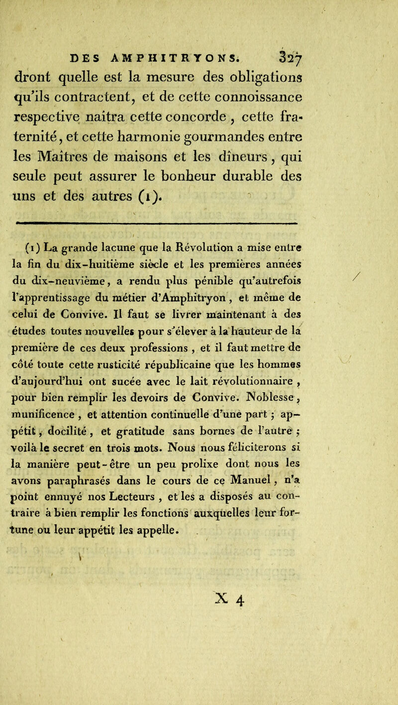 dront quelle est la mesure des obligations qu’ils contractent, et de cette connoissance respective naîtra cette concorde , cette fra- ternité, et cette harmonie gourmandes entre les Maîtres de maîsons et les dîneurs, qui seule peut assurer le bonheur durable des uns et des autres (1). ^ (i) La grande lacune que la Révolution a mise entre la fin du dix-huitième siècle et les premières années du dix-neuvième, a rendu plus pénible qu^autrefois l’apprentissage du métier d’Amphitryon , et même de celui de Convive. Il faut se livrer maintenant à des études toutes nouvelles pour s^élever à la'hauteur de la première de ces deux professions , et il faut mettre de coté toute cette rusticité républicaine que les hommes d’aujourd’hui ont sucée avec le lait révolutionnaire , pour bien remplir les devoirs de Convive. Noblesse , munificence , et attention continuelle d’une part 5 ap- pétit , docilité, et gratitude sans bornes de l’autre ; voilà le secret en trois mots. Nous nous féliciterons si la manière peut-être un peu prolixe dont nous les avons paraphrasés dans le cours de ce Manuel, n’a point ennuyé nos Lecteurs , et les a disposés au con- traire à bien remplir les fonctions auxquelles leur for- tune ou leur appétit les appelle.