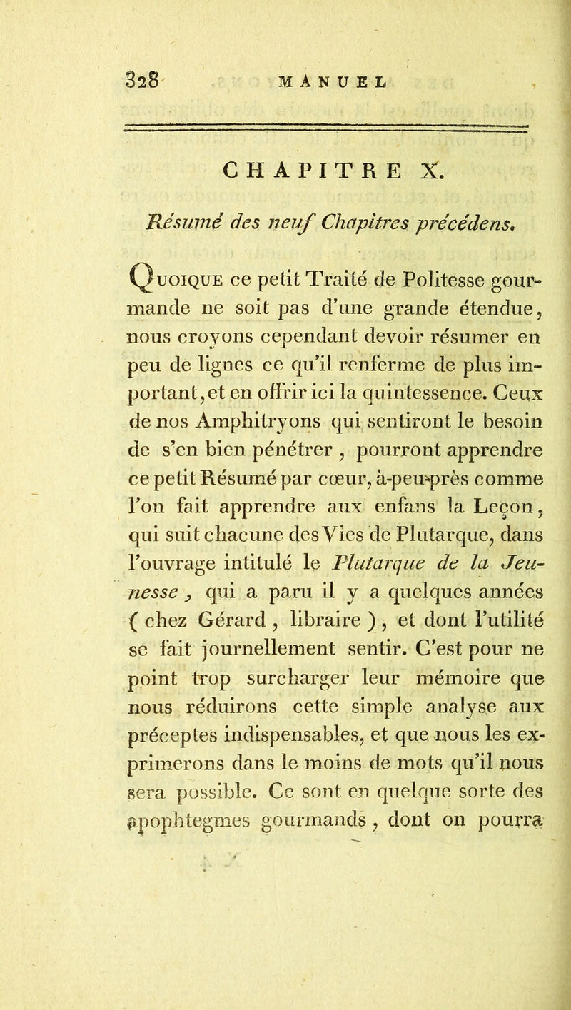 CHAPITRE X. Résumé des neuf Chapitres précédens. Quoique ce petit Traité de Politesse gour- iimnde ne soit pas d’une grande étendue, nous croyons cependant devoir résumer en peu de lignes ce qu’il renferme de plus im- portant, et en off rir ici la quintessence. Ceux de nos Amphitryons qui sentiront le besoin de s’en bien pénétrer , pourront apprendre ce petit Résumé par cœur, à-pemprès comme l’on fait apprendre aux enfans la Leçon, qui suit chacune des Vies de Plutarque, dans l’ouvrage intitulé le Plutarque de la Jeu- nesse ^ qui a paru il y a quelques années ( chez Gérard , libraire ) , et dont l’utilité se fait journellement sentir. C’est pour ne point trop surcharger leur mémoire que nous réduirons cette simple analyse aux préceptes indispensables, et que nous les ex- primerons dans le moins de mots qu’il nous sera possible. Ce sont en quelque sorte des apophtegmes gourmands, dont on pouira