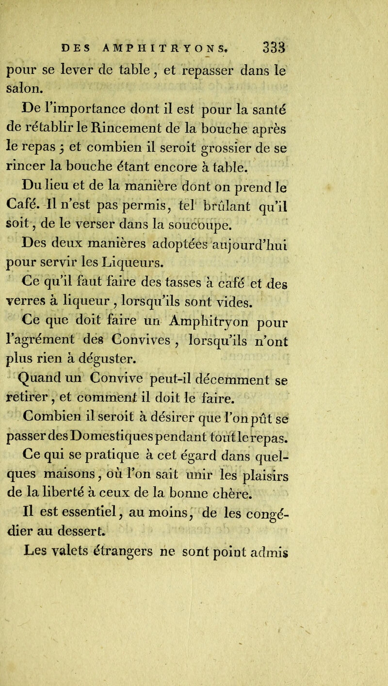 pour se lever de table ^ et repasser dans le salon. De Fimportance dont il est pour la santé de rétablir le Rincement de la bouche après le repas 5 et combien il seroit grossier de se rincer la bouche étant encore à table. Du lieu et de la manière dont on prend le Café.-Il n est pas permis, tel brûlant qu’il soit, de le verser dans la soucoupe. Des deux manières adoptées aujourd’hui pour servir les Liqueurs. Ce qu’il faut faire des tasses à café et des verres à liqueur, lorsqu’ils sont vides. Ce que doit faire un Amphitryon pour l’agrément des Convives , lorsqu’ils n’ont plus rien à déguster. Quand un Convive peut-il décemment se retirer, et comment il doit le faire. Combien il seroit à désirer que l’on pût se passer des Domestiques pendant tout le repas. Ce qui se pratique à cet égard dans quel- ques maisons, où l’on sait unir les plaisirs de la liberté à ceux de la bonne chère. Il est essentiel, au moins, de les congé- dier au dessert. Les valets étrangers ne sont point admis