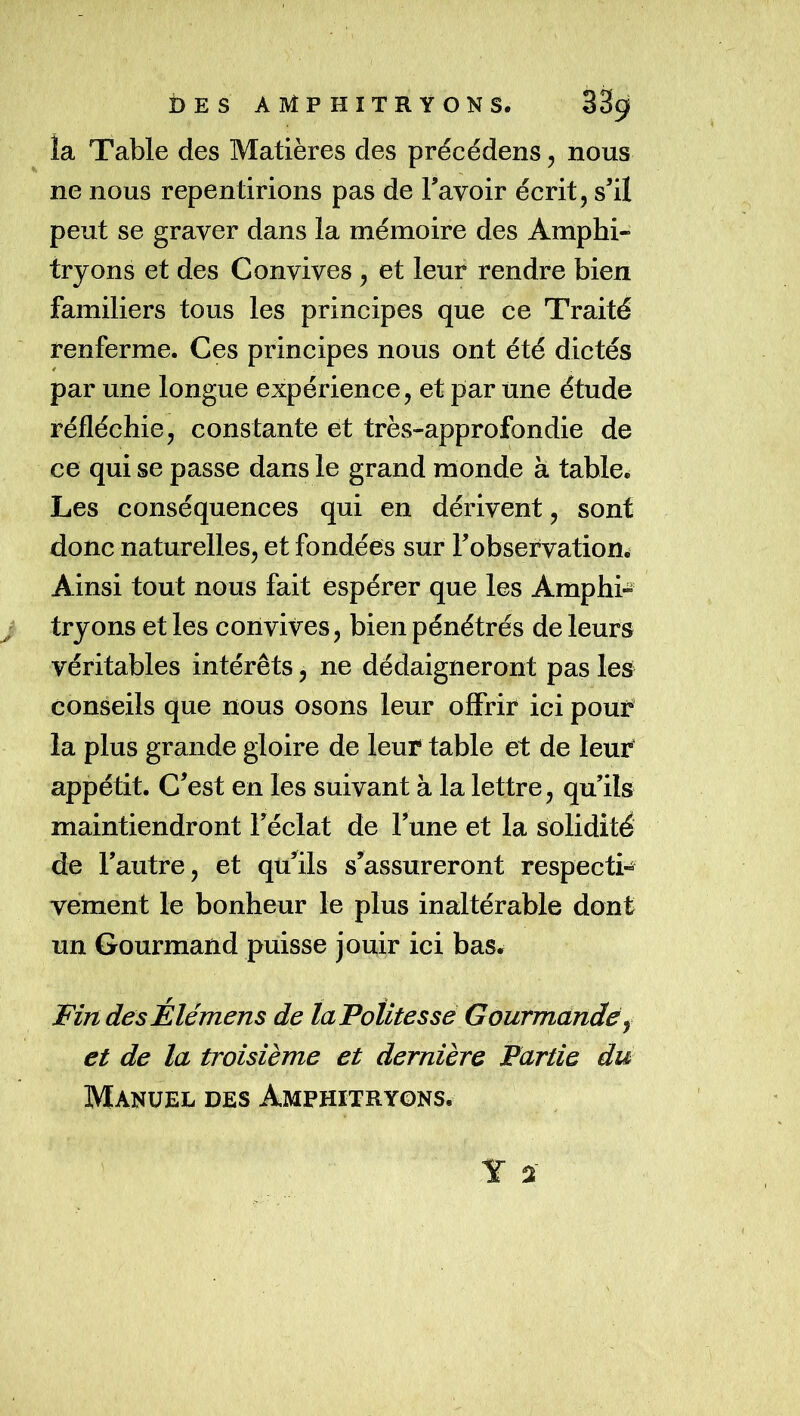 îa Table des Matières des précédens, nous ne nous repentirions pas de Tavoir écrit, s’il peut se graver dans la mémoire des Amphi- tryons et des Convives, et leur rendre bien familiers tous les principes que ce Traité renferme. Ces principes nous ont été dictés par une longue expérience, et par Une étude réfléchie, constante et très-approfondie de ce qui se passe dans le grand monde à table^ Les conséquences qui en dérivent, sont donc naturelles, et fondées sur l’observation. Ainsi tout nous fait espérer que les Amphi- ^ tryons et les convives, bien pénétrés de leurs véritables intérêts, ne dédaigneront pas les conseils que nous osons leur offrir ici pour la plus grande gloire de leur table et de leur appétit. C’est en les suivant à la lettre, qu’ils maintiendront l’éclat de l’une et la solidité de l’autre, et qu’dits s’assureront respecti- vement le bonheur le plus inaltérable dont un Gourmand puisse jouir ici bas. Fin des Élémens de ta Petites se Gourmdnde ^ et de la troisième et dernière Partie du Manuel des Amphitryons.