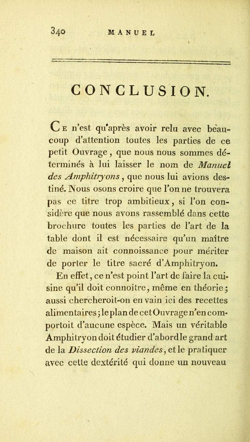 CONCLUSION. Ce n’est qu’après avoir relu avec beau- coup d’attention toutes les parties de ce petit Ouvrage , que nous nous sommes dé- terminés à lui laisser le nom de Manuel des Amphitryons, que nous lui avions des- tiné. Nous osons croire que Tonne trouvera pas ce titre trop ambitieux, si Ton con- sidère que nous avons rassemblé dans cette brochure toutes les parties de Tart de la table dont il est nécessaire qu’un maître de maison ait connoissance pour mériter de porter le titre sacré d’Amphitryon. En effet, ce n’est point Tart de faire la cui- sine qu’il doit connoître, même en théorie^ aussi chercheroit-on en vain ici des recettes alimentaires 3 le plan de cet Ouvrage n’en com- portoit d’aucune espèce. Mais un véritable Amphitryon doit étudier d’abordle grand art de la Dissection des viandes^ et le pratiquer avec cette dextérité qui donne un nouveau