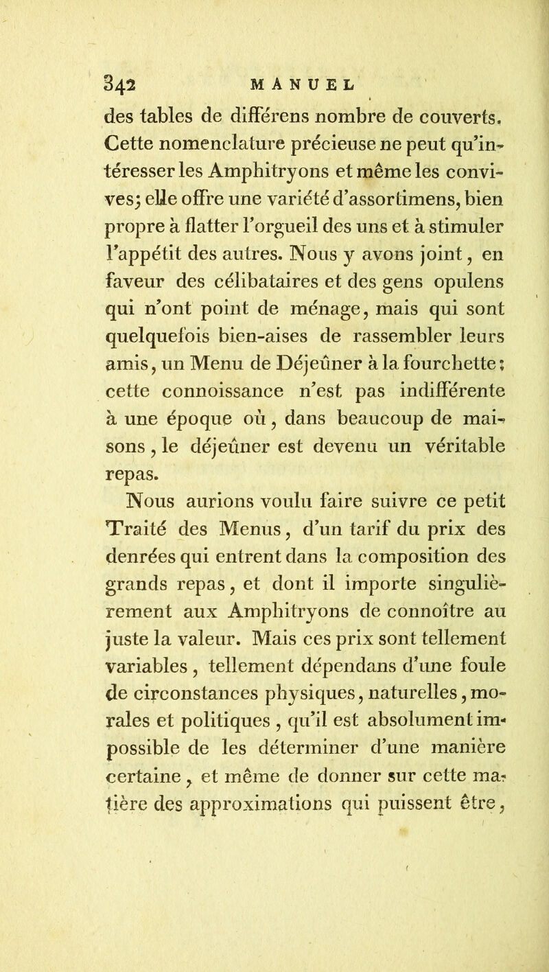 des tables de difFérens nombre de couverts. Cette nomenclature précieuse ne peut qu’in- téresser les Amphitryons et même les convi- ves; elle offre une variété d’assortimens, bien propre à flatter l’orgueil des uns et à stimuler l’appétit des autres. Nous y avons joint, en faveur des célibataires et des gens opulens qui n’ont point de ménage, mais qui sont quelquefois bien-aises de rassembler leurs amis, un Menu de Déjeûner à la fourchette ; cette connoissance n’est pas indifférente à une époque où, dans beaucoup de mai-^ sons, le déjeuner est devenu un véritable repas. Nous aurions voulu faire suivre ce petit Traité des Menus, d’un tarif du prix des denrées qui entrent dans la composition des grands repas, et dont il importe singuliè- rement aux Amphitryons de connoître au juste la valeur. Mais ces prix sont tellement variables , tellement dépendans d’une foule de circonstances physiques, naturelles, mo- rales et politiques , qu’il est absolument im- possible de les déterminer d’une manière certaine y et même de donner sur cette ma- tière des approximations qui puissent être, f