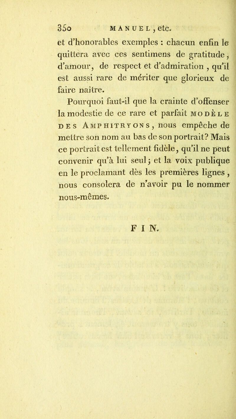 et d’honorables exemples : chacun enfin le ' quittera avec ces sentimens de gratitude, d’amour, de respect et d’admiration , qu’il est aussi rare de mériter que glorieux de faire naître. Pourquoi faut-il que la crainte d’offenser la modestie de ce rare et parfait modèle DES Amp HiTRY ON s , nous empêche de mettre son nom au bas de son portrait? Mais ce portrait est tellement fidèle, qu’il ne peut convenir qu’à lui seul 3 et la voix publique en le proclamant dès les premières lignes , nous consolera de n’avoir pu le nommer nous-mêmes. F I N.