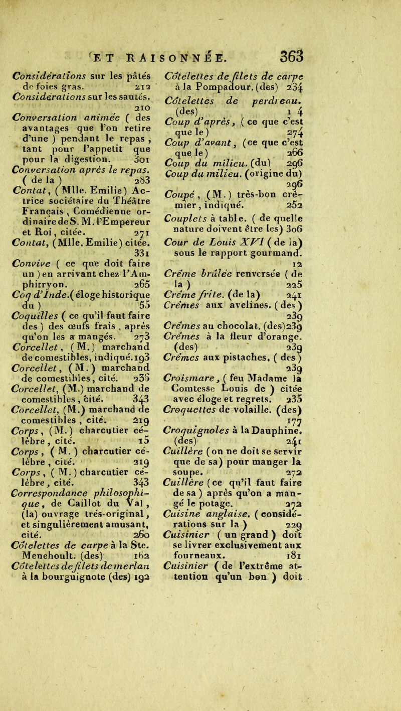 Considérations sur les pâtés do foies gras. Considérations sur les sautés. 310 Conversation animée ( des avantages que l’on retire d’une ) pendant le repas , tant pour J’appelit que pour la digestion. doi Conversation après le repas. ( de la ) 383 Contât, ( Mlle. Emilie) Ac- trice sociétaire du Théâtre Français , Comédienne or- dinairedeS. M. l’Empereur et Roi, citée. 3^1 Contât, (Mlle. Emilie) citée. 331 Convive ( ce que doit faire un ) en arrivant chez EAm- phitryon, 305 Coq d’ïnde.{ éloge historique d^u ) 55 Coquilles ( ce qu’il faut faire des ) des œufs frais , après qu’on les a: mangés. 37$ Corcellet, (M.) marchand de comestibles, indiqué. igS Corcellet, (M.) marchand de comestibles , cité. 33S Corcellet, (M.) marchand de comestibles, cité. 343 Corcellet, (M.) marchand de comestibles , cité. Corps, (M.) charcutier cé- lèbre, cité. i5 Corps , ( M. ) charcutier cé- lèbre , cité. 319 Corps , ( M. ) charcutier cé- lèbre, cité. 343 Correspondance philosophie que, de Caillot du Val, (la) ouvrage trés-original, et singulièrement amusant, cité. 260 Côtelettes de carpe à la Ste. Menehoult. (des) 162 Côtelettes defilets de merlan à la bourguignote (des) 192 Côtelettes de filets de carpe à la Pompadour. (des) 234 Côtelettes de perdreau. (des) 1 4 Coup d’après, ( ce que c’est que le ) 2y4 Coup d’avant, (ce que c’est que le) s66 Coup du milieu, (du) 296 Coup du milieu, (origine du) 396 Coupé , ( M. ) très-bon cré- mier , indiqué. 252 Couplets à table. ( de quelle nature doivent être les) 3o6 Cour de Louis Xyi ( de la) sous le rapport gourmand. 12 Crème brûlée renversée ( de la ) 335 Crème frite, (de la) 241 Crèmes aux avelines. ( des ) 239 Crèmes au chocolat. (des)239 Crèmes à la Heur d’orange. (des) 239 Crèmes aux pistaches, ( des) 33g Croismare f ( feu Madame la Comtesse Louis de ) citée avec éloge et regrets. 335 Croquettes de volaille, (des) }!’] Croquignoles à la Dauphine. (des) 241 Cuillère (on ne doit se servir que de sa) pour manger la soupe. 372 Cuillère ( ce qu’il faut faire de sa ) après qu’on a man- gé le potage. 372 Cuisine anglaise, ( considé- rations sur la ) 329 Cuisinier ( un grand ) doit se livrer exclusivement aux fourneaux. i8r Cuisinier ( de l’extrême at- tention qu’un bon ) doit