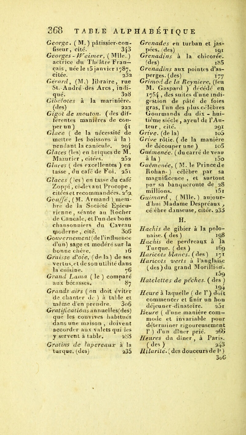 George. ( M. ) pâtissier-con- fiseur, cite. 343 Georges - IVeimer, ( Mlle. ) actrice du Théâtre Fran- çais , née le 15 janvier 1787, citée. 282 Gérard, (M.) libraire, rue St.-André-des Arcs, indi- qué. 828 Gihclotes à la marinière. (des) 222 Gigot de mouton, (des dif- térentes manières de cou- per un ) 4^ Glace ( de la néce.ssité de rneltre les boissons à la ) nendant la canicule. 2t>4 Glaces (les) en briqiiesde M. Mazuricr , citées. 2D2 Glaces ( des excellentes ) en tasse , du café de Foi, 281 Glaces (ies) en tasse du café Zoppi, cMlevant Procope , citées et recommandées. 2'“>3t Qvu/fé, ( M. Armand ),mem- bre de la Société Épicu- rienne, séante au Rocher de Cancale, et Tun des bons chansonniers du Caveau ipoderne, cité. 3o6 (3o«P’er77eme«t (de l’in fluence d’un) sage et modéré sur la bonne chère. i6 Gt 'aisse d'yole, (de la) de ses vertus, et de son utilité dans la cuisine. 76 Grand Lama ( le ) comparé aux bécasses* 87 Grands airs ( on doit éviter de chanter de ) à table et même d’en prendre. 3o6 Gratifications annuelles(des) ue les convives habitués ans une maison , doivent accorder aux valets qui les y servent à table. 288 Gratins de lapereaux à la turque, (des) 235 Grenades en turban et jas- pées. (des) igt Grenadins à la chicorée- (des) iH5 Grenadins aux pointes d’as- perges. (des) 177 Grimod de la Reyniere, (feu M. Gaspard ) dédédé en 1754 , des suites d’une indi- gi'Siion de pâté de foies gras, l’un des plus célèbres Gourmands du dix - hui- tième siècle , ayeul de l’Au- teur , cité. 291 Grive, (de la) io5 Grive rôtie, ( de la manière de découper une ) io5 Guénienée. ( du carré de veau à la ) i5o Guèmenée, ( M, le Prince de Rohan- ) célèbre par sa magnificence , et surtout par sa banqueroute de 28 millions. i5r Guimard , ( Mlle. ) aujour- d’hui Madame Despréaux ^ célèbre danseuse, citée. 233 H. Hachis de gibier à la polo- naise, (des) 198 Hachis de perdreaux à la Turque, (des) 169 Haricots blancs, (des) 171 Haricots verts à l’anglai.se (des)du grand Morillion. 159 Hatelettes de pêches. ( des ) Heure à laquelle (de 1’) doit commencer et finir un bon déjeuner-dînaloire. 281 Heure ( d’une manière com- mode et invariable pour déterminer rigoureusement 1’ ) d’un dîner prié. 286 Heures du dîner, à Paris. ( des ) 243 Hilarité.{àes douceurs de 1' ) . 3oG