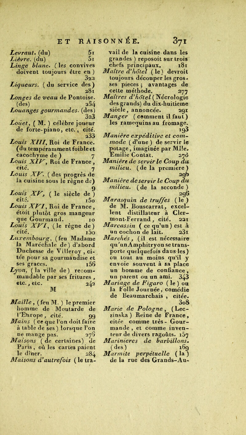 Levraut, (du) 5r Lièvre, (du) 5i Linge blanc. ( le5 convives doivent toujours être en ) Liqueurs. ( du service des ) 281 Longes de veau de Pontoise. (des) 354 Louanges gourmandes, (des) 3a3 Loüet, ( M. ) célèbre joueur de forte-piano, etc., cité. 333 Louis XIII^ Roi de France, (du tempérammentfoibleet cacochyme de ) 7 Louis XIJ Roi de France , cite'. 7 Louis XP^. (des progrès de ia cuisine sous le règne de) , . 9 Louis XV~3 ( le siècle de ) cité. i5o Louis XI^I, Roi de France, étoit plutôt gros mangeur que Gourmand. 10 Louis XJXI.^ ( le règne de ) cité. i5o Luxembourg, (feu Madame la Marécîîale de) d’abord Duchesse de Villeroy , ci- tée pour sa gourmandise et ses grâces. i56 Lyon, (la ville de) recom- mandable par ses fritures j etc., etc. 242 M Maille, (feuM. ) le premier homme de Moutarde de l’Elirope, cité. 99 Mains ( ce que l’on doit faire à table de ses ) lorsque l’on ne mange pas. 376 Maisons ( de certaines) de Paris , où les cartes paient le dîner, 284 Maisons d’autrefois ( le tra- valide la cuisine dans les grandes ) reposoit sur trois chefs principaux. 181 Maître d’hôtel (le) devroit toujours découper les gros- ses pièces j avantages de celte méthode. 277 Maîtres d’hôtel ( Nécrologie des grands) du dix-huilieme siècle, annoncée. 291 Manger ( comment il faut ) les ramequins au fromage. 193 Manière expéditive et com^ mode ( d’une ) de servir le potage, imaginée par Mile- Emilie Contât. 270 Manière de servir le Coup du, milieu, (delà première) 29b Manière de servir le Coup du milieu. ( de la seconde ) 296 Marasquin de truffes ( le ) de M. Bouscarrat, excel- lent distillateur à Cler- mont-Ferrand, cité. 221 Marcassin ( ce qu’un ) est à un cochon de lait. 23i Marchés, (il est nécessaire qu’un A snphitryon se trans- porte quelquefois dans les) ou tout au moins qu’il y envoie souvent à sa place un homme de confiance, un parent ou un ami. 343 Mariage de Figaro ( le ) ou la Folle Journée, comédie de Beaumarchais , citée. 3o8 Marie de Pologne, (Lec- zinska ) Reine de France, citée comme très- Gour- mande , et comme inven- teur de divers ragoûts. 107 Marinières de barbillons, (des) 169 Marmite perpétuelle ( la ) de la rue des Grands-Au« RAISONNÉE.