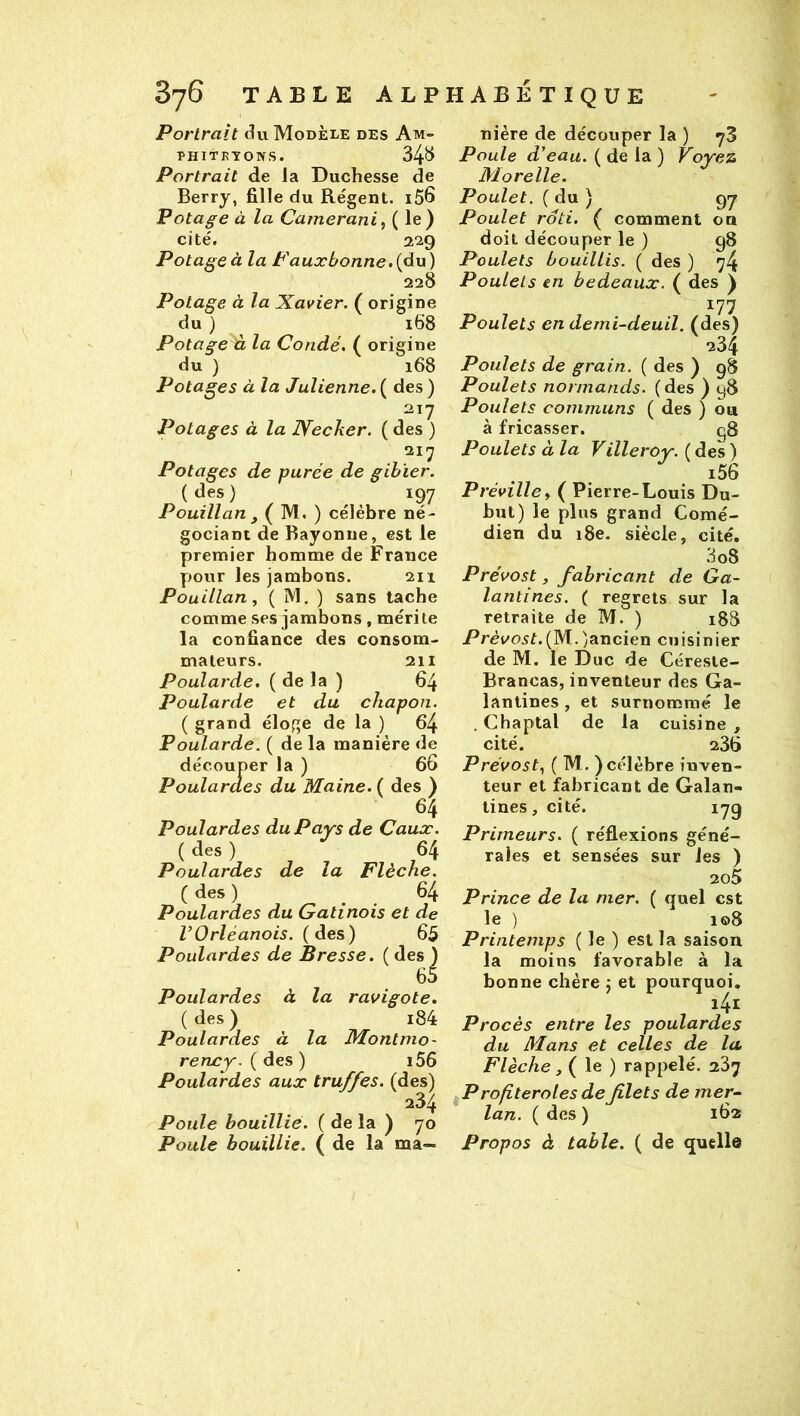 Portrait du Modèle des Am- PHITKYOIVS. 34^ Portrait de la Duchesse de Berry, fille du Régent. iS6 Potage à la Camerani ^ ( 1®) cité. 229 Potage à la F aux bonne, {'àw ) 228 Potage à la Xavier. ( origine du ) 168 Potage Û la Condé. ( origine du ) 168 Potages à la Julienne. ( des ) 217 Potages à la JVecker. ( des ) 217 Potages de purée de gibier. ( des) ^ ^ 197 Pouillan , ( M. ) célèbre né- gociant de Bayonne, est le premier homme de France pour les jambons. 211 Pouillan, ( M. ) sans tache comme ses jambons, mérite la confiance des consom- mateurs. 211 Poularde. ( de la ) 64 Poularde et du chapon. ( grand éloge de la ) 64 Poularde. ( de la manière de découper la ) 66 Poulardes du Maine. ( des ) 64 Poulardes du Pays de Caux. ( des ) 64 Poulardes de la Flèche. ( des) 64 Poulardes du Gatinois et de VOrléanais, (des) 65 Poulardes de Bresse. ( des ) 65 Poulardes à la ravigote. ( des) i84 Poulardes à la Montmo- rency. ( des) i56 Poulardes aux truffes, (des) 234 Poule bouillie. ( de la ) 70 Poule bouillie. ( de la ma- nière de découper la) 78 Poule d’eau. ( de la ) Voyez Morelle. Poulet. ( du ) 97 Poulet rôti. ( comment on doit découper le ) 98 Poulets bouillis. ( des ) 74 Poulets en bedeaux. ( des ) 177 Poulets en demi-deuil, (des) 234 Poulets de grain. ( des ) 98 Poulets normands, (des ) 98 Poulets communs ( des ) ou à fricasser. g8 Poulets à la Villeroy. ( des ) i56 Préville y ( Pierre-Louis Du- but) le plus grand Comé- dien du 18e. siècle, cité. 3 08 Prévost, fabricant de Ga- lantines. ( regrets sur la retraite de M. ) 188 (M.^ancien cuisinier de M. le Duc de Céreste- Brancas, inventeur des Ga- lantines , et surnommé le . Chaptal de la cuisine , cité. 236 Prévost.^ ( M. ) célèbre inven- teur et fabricant de Galan- tines , cité. 179 Primeurs. ( réflexions géné- rales et sensées sur les ) 2o5 Prince de la mer. ( quel est le ) i©8 Printemps ( le ) est la saison la moins favorable à la bonne chère j et pourquoi. i4i Procès entre les poulardes du Mans et celles de lu Flèche, ( le ) rappelé. 287 ^P rofiteroles de filets de mer^ lan. ( des ) 162 Propos à table. ( de quelle