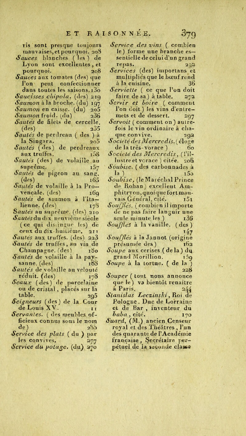 ris sont presque toujours mauvaises, et pourquoi. 208 Sauces blanches ( les ) de Lyon sont excellentes , et pourquoi. 208 Sauces aux tomates (des) que l’on peut confectionner dans toutes les saisons. i3o Saucisses chipola, (des) 2iq Saumon à la broche, (du) 197 Saumon en caisse, (du) 2o5 Saumon froid, [du) a36 Sautés de âlets de cercelle, (des) 235 Sautés de perdreau ( des ) à la Singara. 2o5 Sautés (des) de perdreaux aux truffes. i58 Sautés (des) de volaille au suprême. 187 Sa utés de pigeon au sang. (des) i65 Sautés de volaille à la Pro- vençale. (des) 169 Sautés de saumon à Ilta— lien ne. (des) 178 Sautés au suprême, (de.s) 210 Sautés du dix neuvième siècle (ce qui disiingue les) de ceux du dix-huitième. 211 Sautés aux truffes, (des) 2.2'à Sautés de truffes, an vin de Champagne, (des) 180 Sautés de volaille à la pay- sanne. (des) 168 Sautés de volaille au velouté réduit, (des) 178 Seaux (des) de porcelaine ou de cristal, placés sur la table. 295 Seigneurs (des) de la. Cour de Louis XV. 11 Servantes, ( des meubles of- ficieux connus sous le nom de) 285 Service des plats ( du ^ par les convives. 277 Service du potage* (du) 270 Service des vins ( combien le) forme une branche es- sentielle de celui d’un grand repas. 292 Services (des) itnporians et multipliés que le bœuf rend à la cuisine. 36 Serviette ( ce que l’on doit faire de sa) à table. 27a Servir et boire ( comment l’on doit) les vins d’entre- mets et de dessert. 297 Servoit ( comment on) autre- fois le vin ordinaire à clia- qne convive. 292 Société des Mercredis. ( éloge de la très-vorace ) 60 Société des Mercredis,, (l’il- lustre et vorace ) citée. 206 Sàubise. ( des carbonnades à la ) î5o Soubise, (le Maréchal Prince de Rohan) excellent Am- phitryon,quoique fortmau- vais Général, cité. i5i Soufflés. ( combien il importe de ne pas faire languir une seule minute les ) i36 Soufflée à la vanille, (des) 147 Soufflés à la Jannot (origine présuniée des ) 162 Soupe aux cerises ( de la ) du grand pvîorillion. rôq Soupe à la tortue. ( de la ) 228 Souper (tout nous annonce que le) va bientôt renaitre à Paris. 244 Stanislas Leezinshi ,^o\ de Pologne. Duc de Lorraine et de Bar , inventeur du baba , cÀlé. 170 Suapd, (M.) ancien Censeur royal et des Théâtres , l’un des quarante de l’Académie française ^ Secrétaire per- pétuel de la sgQoade claass