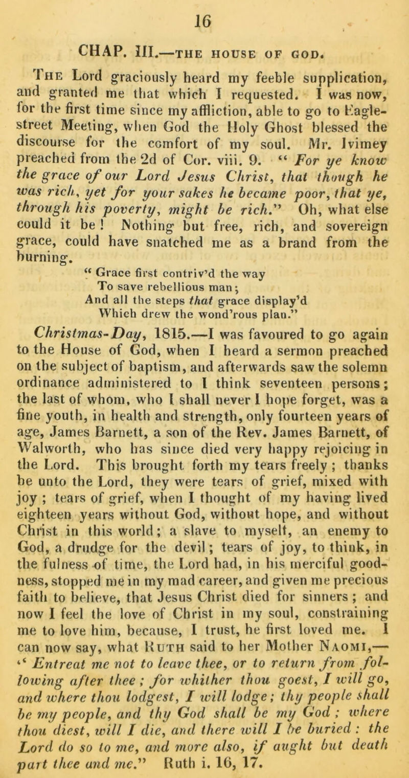 J6 CHAP. Ill .—THE HOUSE OF GOD. rlHE Lord graciously heard my feeble supplication, and granted me that which I requested. I was now, for the first time since my affliction, able to go to Ragle- street Meeting, when God the Holy Ghost blessed the discourse for the comfort of my soul. Mr. Ivimey preached from the 2d of Cor. viii. 9. “ For ye know the grace of our Lord Jesus Christ, that though he was rich, yet for your sakes he became poor, that ye, through his poverty, might be rich.” Oh, what else could it be ! Nothing but free, rich, and sovereign grace, could have snatched me as a brand from the burning. “ Grace first contriv’d the way To save rebellious man; And all the steps that grace display’d Which drew the wond’rous plan.” Christmas-Day, 1815.—I was favoured to go again to the House of God, when I heard a sermon preached on the subject of baptism, and afterwards saw the solemn ordinance administered to l think seventeen persons; the last of whom, who l shall never 1 hope forget, was a fine youth, in health and strength, only fourteen years of age, James Barnett, a son of the Rev. James Barnett, of Walworth, who has since died very happy rejoicing in the Lord. This brought, forth my tears freely ; thanks he unto the Lord, they were tears of grief, mixed with joy ; tears of grief, when I thought of my having lived eighteen years without God, without hope, and without Christ in this world; a slave to myselt, an enemy to God, a drudge for the devil; tears of joy, to think, in the fulness of time, the Lord had, in his merciful good- ness, stopped me in my mad career, and given me precious faith to believe, that Jesus Christ died for sinners ; and now 1 feel the love of Christ in my soul, constraining me to love him, because, I trust, he first loved me. 1 can now say, what Kuth said to her Mother Naomi,— ‘‘ Entreat me not to leave thee, or to return from fol- lowing after thee ; for whither thou goest, I ivill go, and ivhcre thou lodgest, I will lodge; thy people shall be my people, and thy God shall be my God ; where thou diest, will I die, and there will I be buried : the Lord do so to me, and more also, if aught but death