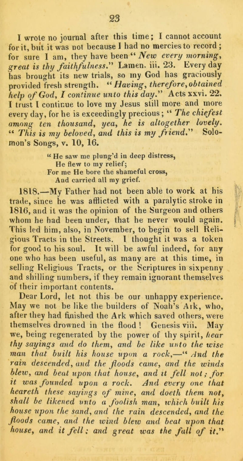 I wrote no journal after this time; I cannot account for it, but it was not because 1 had no mercies to record ; for sure I am, they have been “ New every morning, great is thy faithfulness. Lamen. iii. 23. livery day has brought its new trials, so my God has graciously provided fresh strength. “Having, therefore,obtained help of God, I continue unto this day. Acts xxvi. 22. I trust l continue to love my Jesus still more and more every day, for he is exceedingly precious; “ The chiefest among ten thousand, yea, he is altogether lovely. “ This is my beloved, and this is my friend. Solo- mon’s Songs, v. 10, 16. “ He saw me plung’d in deep distress, He flew to my relief; For me He bore the shameful cross, And carried all my grief. 1818.—My Father had not been able to work at his trade, since he was afflicted with a paralytic stroke in 1816, and it was the opinion of the Surgeon and others whom he had been under, that he never would again. This led him, also, in November, to begin to sell Reli- gious Tracts in the Streets. I thought it was a token for good to his soul. It will be awful indeed, for any one who has been useful, as many are at this time, in selling Religious Tracts, or the Scriptures in sixpenny and shilling numbers, if they remain ignorant themselves of their important contents. Dear Lord, let not this be our unhappy experience. May we not be like the builders of Noah’s Ark, who, after they had finished the Ark which saved others, were themselves drowned in the flood ! Genesis viii. May we, being regenerated by the power of thy spirit, hear thy sayings and do them, and be like unto the tvise man that built his house upon a rock,—“ And the rain descended, and the foods came, and the winds blew, and beat upon that house, and it fell not; for it was founded upon a rock. And every one that heareth these sayings of mine, and doeth them not, shall be likened unto a foolish man, which built his house upon the sand, and the rain descended, and the foods came, and the wind blew and beat upon that house, and it fell; and great was the fall of it.