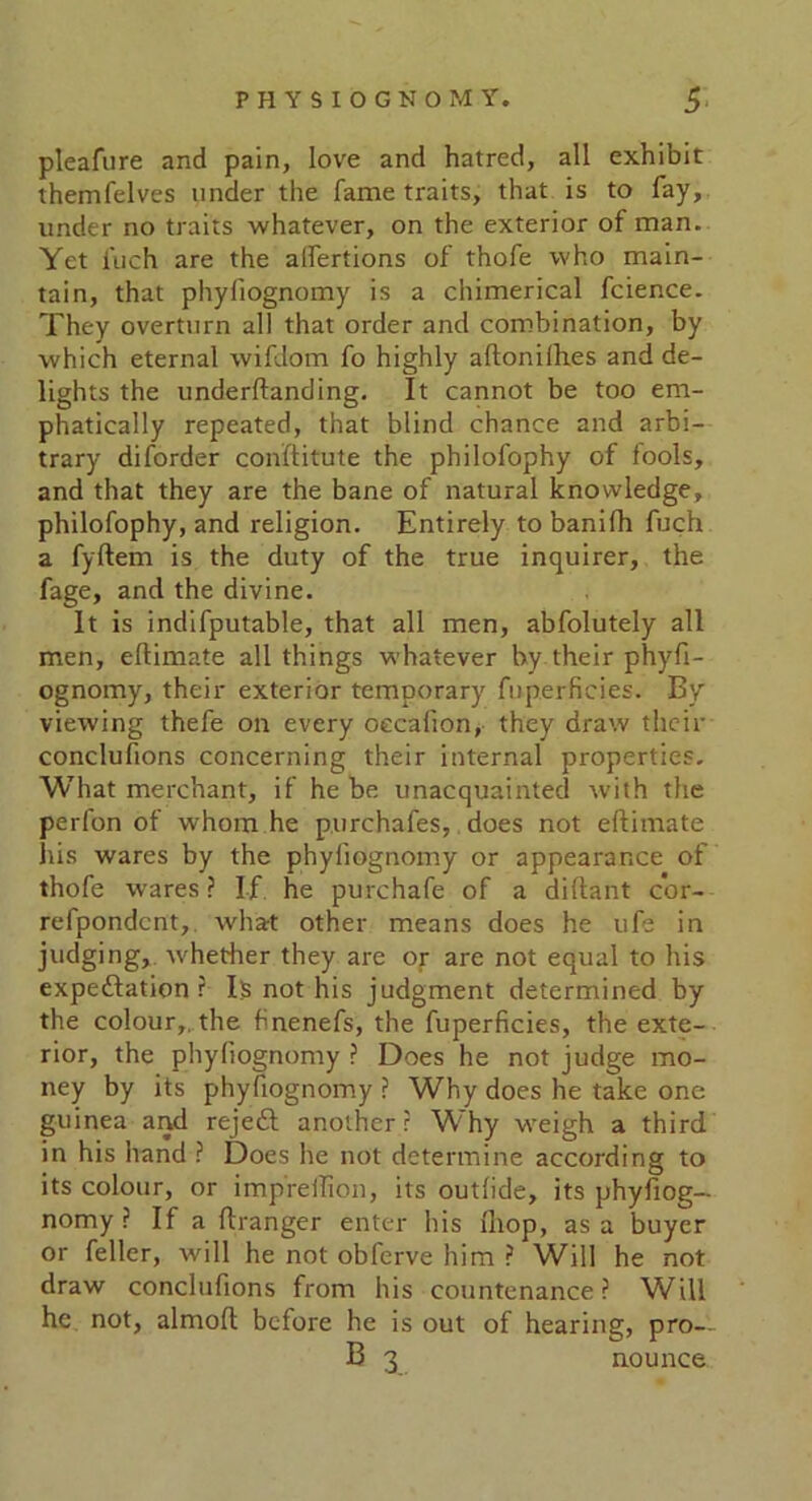 pleafure and pain, love and hatred, all exhibit themfelves under the fame traits, that is to fay, under no traits whatever, on the exterior of man. Yet inch are the alfertions of thofe who main- tain, that phyfiognomy is a chimerical fcience. They overturn all that order and combination, by which eternal wifdom fo highly aftonilh.es and de- lights the underftanding. It cannot be too em- phatically repeated, that blind chance and arbi- trary diforder conftitute the philofophy of fools, and that they are the bane of natural knowledge, philofophy, and religion. Entirely to banifh fuch a fyftem is the duty of the true inquirer, the fage, and the divine. It is indifputable, that all men, abfolutely all men, eftimate all things whatever by their phyfi- ognomy, their exterior temporary fuperficies. By viewing thefe on every oecalion, they draw their conclufions concerning their internal properties. What merchant, if he be unacquainted with the perfon of whom he purchafes, does not eftimate his wares by the phyfiognomy or appearance of thofe wares ? If he purchafe of a diftant cor- refpondcnt, what other means does he ufe in judging, whether they are or are not equal to his expedition ? I;s not his judgment determined by the colour,, the finenefs, the fuperficies, the exte- rior, the phyfiognomy ? Does he not judge mo- ney by its phyfiognomy? Why does he take one guinea and rejedl another? Why weigh a third in his hand ? Does he not determine according to its colour, or impreftion, its outlide, its phyfiog- nomy ? If a ftranger enter his lliop, as a buyer or feller, will he not obferve him ? Will he not draw conclufions from his countenance? Will he not, almoft before he is out of hearing, pro— B 3 nounee