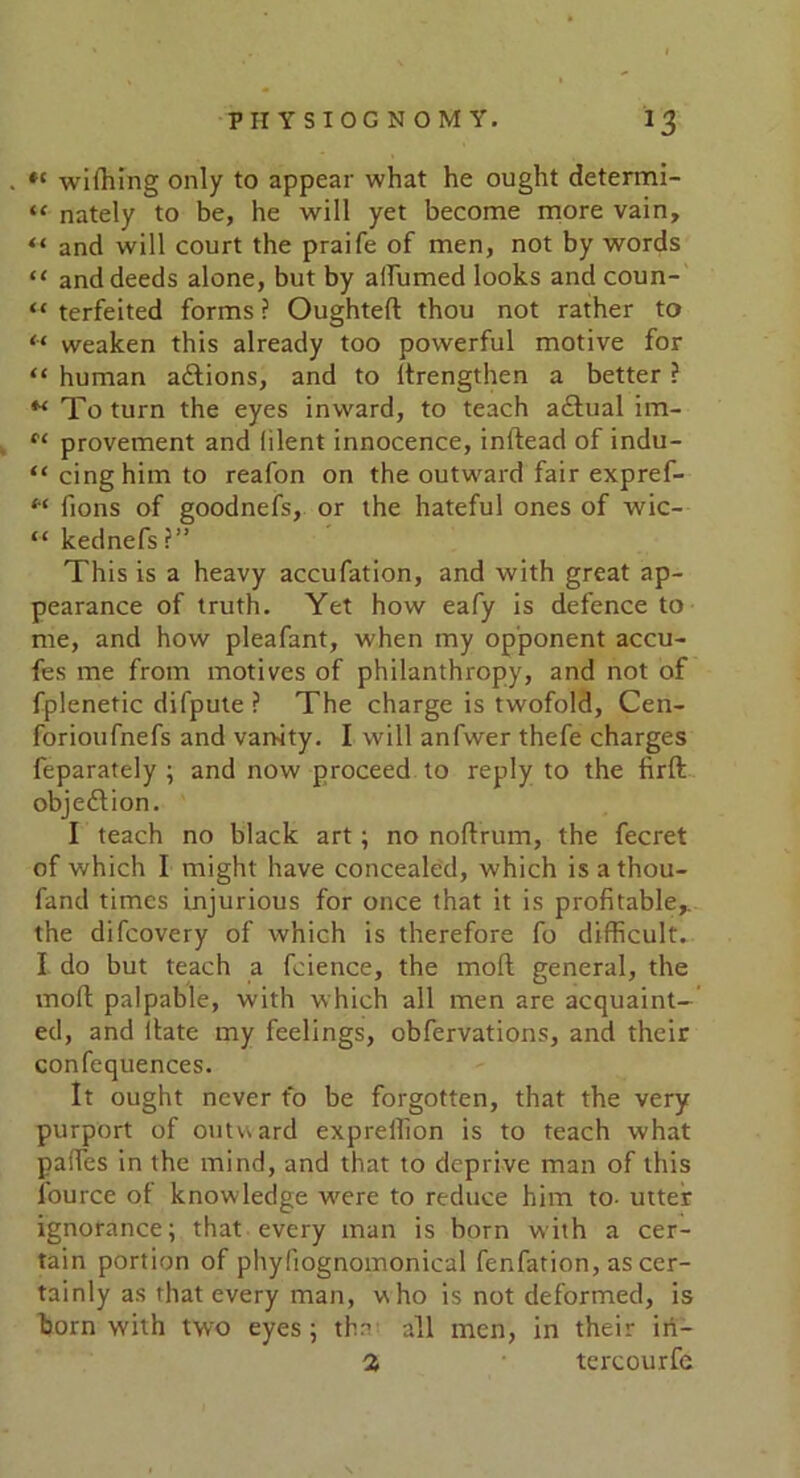 wiffiing only to appear what he ought determi- “ nately to be, he will yet become more vain, “ and will court the praife of men, not by words “ and deeds alone, but by affirmed looks and coun- “ terfeited forms ? Oughteft thou not rather to “ weaken this already too powerful motive for “ human actions, and to itrengthen a better ? ** To turn the eyes inward, to teach adtual im- provement and lilent innocence, inftead of indu- “ cinghim to reafon on the outward fair expref- M fions of goodnefs, or the hateful ones of wic- “ kednefs?” This is a heavy accufation, and with great ap- pearance of truth. Yet how eafy is defence to me, and how pleafant, when my opponent accu- fes me from motives of philanthropy, and not of fplenetic difpute ? The charge is twofold, Cen- forioufnefs and vanity. I will anfwer thefe charges feparately ; and now proceed to reply to the firft objection. I teach no black art; no noftrum, the fecret of which I might have concealed, which isathou- fand times injurious for once that it is profitable,, the difcovery of which is therefore fo difficult. I do but teach a fcience, the moft general, the moll palpable, with which all men are acquaint- ed, and ltate my feelings, obfervations, and their confequences. It ought never fo be forgotten, that the very purport of outward expreffion is to teach what paffies in the mind, and that to deprive man of this fource ol knowledge were to reduce him to- utter ignorance; that every man is born with a cer- tain portion of phyliognomonical fenfation, as cer- tainly as that every man, who is not deformed, is born with two eyes; the all men, in their in— % tercourfe