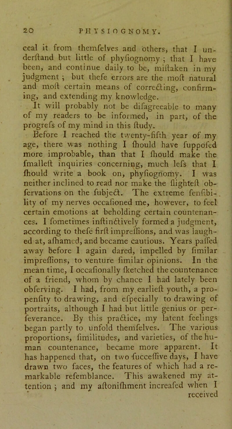 ceal it from themfelves and others, that I un- derftand but little of phyliognomy ; that I have been, and continue daily to be, millaken in my judgment ; but thefe errors are the molt natural and mod certain means of correcting, confirm- ing, and extending my knowledge. It will probably not be dilagreeable to many of my readers to be informed, in part, of the progrefs of my mind in this ftudy. Before I reached the twenty-fifth year of my age, there was nothing I fhould have fuppofed more improbable, than that I fhould make the fmalleft inquiries concerning, much lefs that I fhould write a book on, phyfiognomy. I was neither inclined to read nor make the flighteft ob- fervations on the fubjedt. The extreme fenfibi- lity of my nerves occafioned me, however, to feel certain emotions at beholding certain countenan- ces. I fometimes inftinftively formed a judgment, according to thefe firft impreflions, and was laugh- ed at, afhamed, and became cautious. Years palfed away before 1 again dared, impelled by fimilar imprefiions, to venture fimilar opinions. In the mean time, I occafionally (ketched the countenance of a friend, whom by chance I had lately been obferving. I had, from my earlieft youth, a pro- penfity to drawing, and efpecially to drawing of portraits, although I had but little genius or per- feverance. By this praftice, my latent feelings began partly to unfold themfelves. The various proportions, fimilitudes, and varieties, of the hu- man countenance, became more apparent. It has happened that, on two fuccefTive days, I have drawn two faces, the features of which had a re- markable refemblance. This awakened my at- tention j and my aftonifhment increafed when I received