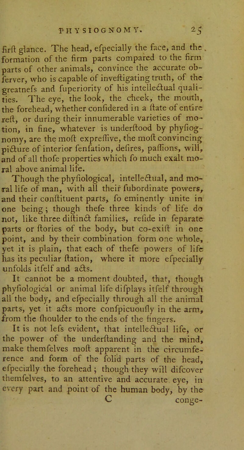 fir ft glance. The head, efpecially the face, and the . formation of the firm parts compared to the firm parts of other animals, convince the accurate ob- lerver, who is capable of inveftigating truth, of the greatnefs and fuperiority of his intelle&ual quali- ties. The eye, the look, the cheek, the mouth, the forehead, whether confidered in a ftate of entire reft, or during their innumerable varieties of mo- tion, in fine, whatever is underftood by phyfiog- nomy, are the mod expreftive, the moft convincing piCture of interior fenfation, defires, paftions, will, and of all thofe properties which fo much exalt mo- ral above animal life. Though the phyfiological, intellectual, and mo- ral life of man, with all their fubordinate powers, and their conftituent parts, fo eminently unite in one being; though thefe three kinds of life do not, like three diftinCt families, refide in feparate parts or ftories of the body, but co-exift in one point, and by their combination form one whole, yet it is plain, that each of thefe powers of life has its peculiar ftation, where it more efpecially unfolds itfelf and aCts. It cannot be a moment doubted, that, though phyfiological or animal lifedifplays itfelf through all the body, and efpecially through all the animal parts, yet it aCts more confpicuoufly in the arm, from the fhoulder to the ends of the fingers. It is not lefs evident, that intellectual life, or the power of the underftanding and the mind, make themfelves moft apparent in the circumfe- rence and form of the folid parts of the head, efpecially the forehead ; though they will difcover themfelves, to an attentive and accurate eye, in every part and point of the human body, by the C conge-