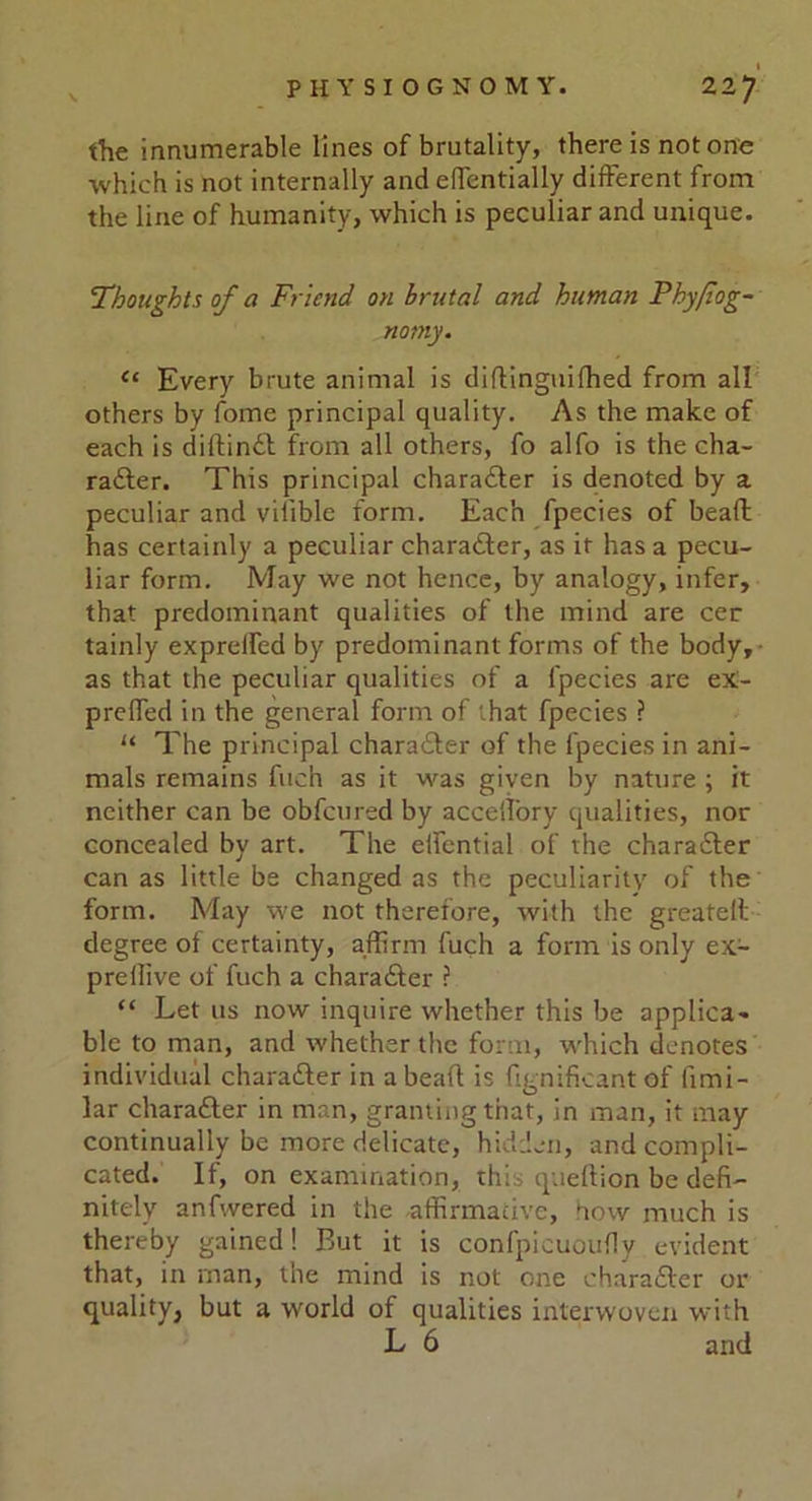 the innumerable lines of brutality, there is notone which is not internally and effcntially different from the line of humanity, which is peculiar and unique. Thoughts of a Friend on brutal and human Fhyfiog- nomy. “ Every brute animal is diftinguifhed from all others by fome principal quality. As the make of each is diftinft from all others, fo alfo is the cha- ra£ter. This principal character is denoted by a peculiar and viiible form. Each fpecies of beaft has certainly a peculiar character, as if has a pecu- liar form. May we not hence, by analogy, infer, that predominant qualities of the mind are cer tainly expreffed by predominant forms of the body, as that the peculiar qualities of a fpecies are eX- preffed in the general form of that fpecies ? “ The principal character of the fpecies in ani- mals remains fuch as it was given by nature ; it neither can be obfcured by acceff'ory qualities, nor concealed by art. The effential of the character can as little be changed as the peculiarity of the form. May we not therefore, with the greatell degree ot certainty, affirm fuch a form is only ex- preffive of fuch a chara&er ? “ Let us now inquire whether this be applica- ble to man, and whether the form, which denotes individual chara&er in a bead is ffgnificant of fimi- lar character in man, granting that, in man, it may continually be more delicate, hidden, and compli- cated. If, on examination, this queftion be defi- nitely anfwered in the affirmative, how much is thereby gained! But it is confpicuoufly evident that, in man, the mind is not one chara£ter or quality, but a world of qualities interwoven with