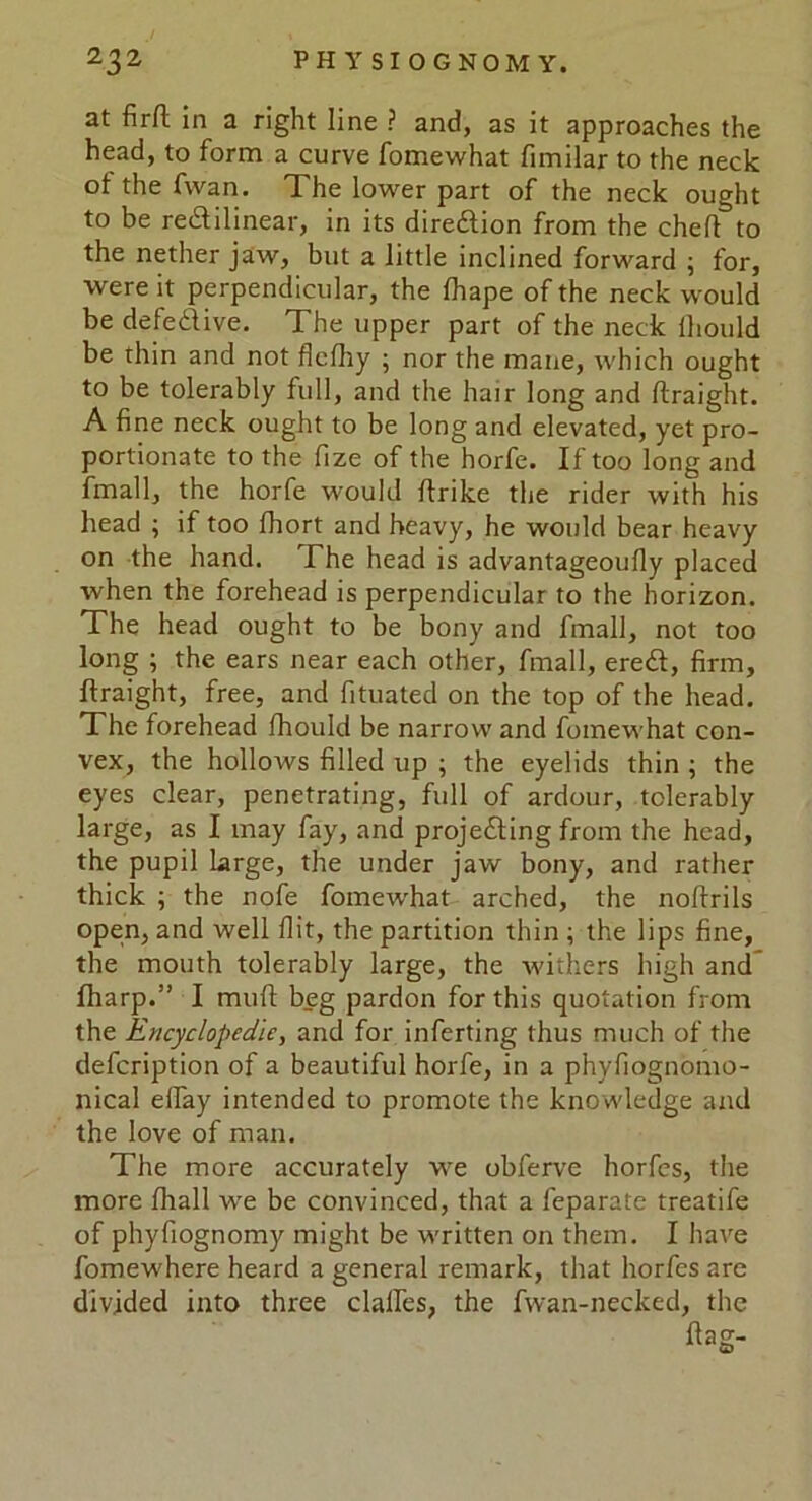 at firft in a right line ? and, as it approaches the head, to form a curve fomewhat fimilar to the neck of the fvvan. The lower part of the neck ought to be redilinear, in its diredion from the chef! to the nether jaw, but a little inclined forward ; for, were it perpendicular, the fhape of the neck would be defedive. The upper part of the neck ihould be thin and not flefhy ; nor the mane, which ought to be tolerably full, and the hair long and ftraight. A fine neck ought to be long and elevated, yet pro- portionate to the fize of the horfe. If too long and fmall, the horfe would ftrike the rider with his head ; if too fhort and heavy, he would bear heavy on the hand. The head is advantageoufly placed when the forehead is perpendicular to the horizon. The head ought to be bony and fmall, not too long ; the ears near each other, fmall, ered, firm, ftraight, free, and fituated on the top of the head. The forehead fhould be narrow and fomewhat con- vex, the hollows filled up ; the eyelids thin ; the eyes clear, penetrating, full of ardour, tolerably large, as I may fay, and projeding from the head, the pupil large, the under jaw bony, and rather thick ; the nofe fomewhat arched, the noftrils open, and well flit, the partition thin ; the lips fine, the mouth tolerably large, the withers high and fharp.” I muft beg pardon for this quotation from the Encyclopedic, and for inferting thus much of the defeription of a beautiful horfe, in a phyfiognomo- nical eftay intended to promote the knowledge and the love of man. The more accurately we obferve horfes, the more fhall we be convinced, that a feparate treatife of phyfiognomy might be written on them. I have fomewhere heard a general remark, that horfes arc divided into three daftes, the fwan-necked, the flag-