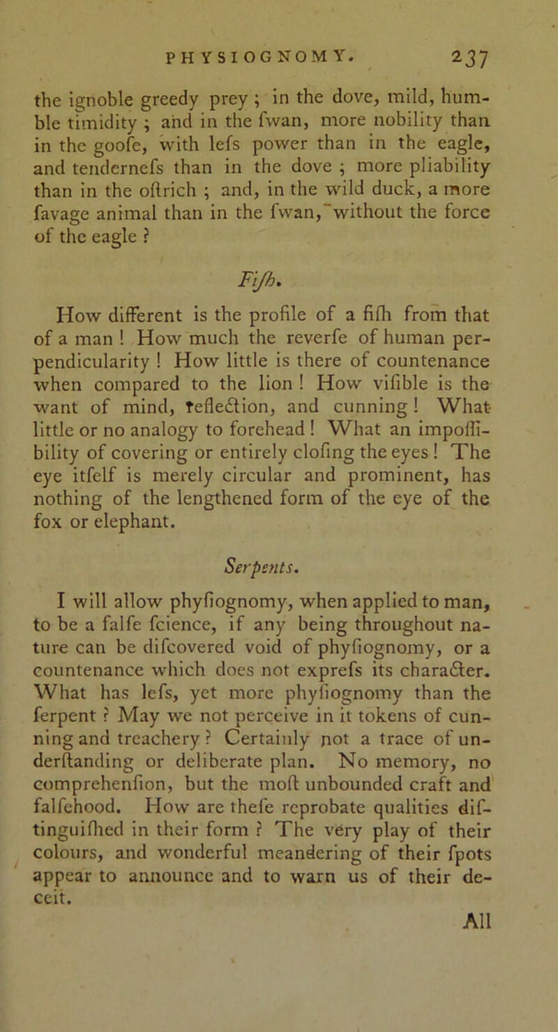 the ignoble greedy prey ; in the dove, mild, hum- ble timidity ; and in the fvvan, more nobility than in the goofe, with lefs power than in the eagle, and tendernefs than in the dove ; more pliability than in the oflrich ; and, in the wild duck, a more favage animal than in the fwan,without the force of the eagle ? Fijh. How different is the profile of a fifh from that of a man 1 How much the reverfe of human per- pendicularity ! How little is there of countenance when compared to the lion ! How vifible is the want of mind, Tefle&ion, and cunning! What little or no analogy to forehead ! What an impoili- bility of covering or entirely clofing the eyes ! The eye itfelf is merely circular and prominent, has nothing of the lengthened form of the eye of the fox or elephant. Serpents. I will allow phyfiognomy, when applied to man, to be a falfe fcience, if any being throughout na- ture can be difcovered void of phyfiognomy, or a countenance which docs not exprefs its chara&er. What has lefs, yet more phyfiognomy than the ferpent ? May we not perceive in it tokens of cun- ning and treachery ? Certainly not a trace of un- derftanding or deliberate plan. No memory, no comprehenfion, but the mod unbounded craft and falfehood. How are thefe reprobate qualities dif- tinguifhed in their form ? The very play of their colours, and wonderful meandering of their fpots appear to announce and to warn us of their de- ceit. All