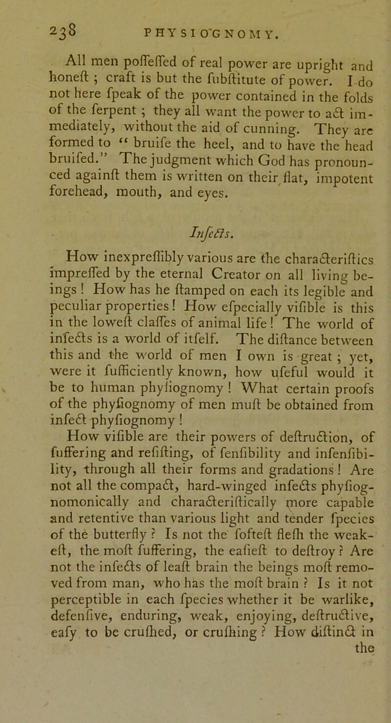 All men poffeffed of real power are upright and honeft ; craft is but the fubditute of power. I do not here fpeak of the power contained in the folds of the ferpent j they all want the power to adt im- mediately, without the aid of cunning. They are formed to “ bruife the heel, and to have the head bruifed. The judgment which God has pronoun- ced againft them is written on their flat, impotent forehead, mouth, and eyes. InfeEls. How inexpreflibly various are the chara&eriftics impreffed by the eternal Creator on all living be- ings ! How has he damped on each its legible and peculiar properties ! How efpecially vifible is this in the lowed: claffes of animal life ! The world of in'fedts is a world of itfelf. The didance between this and the world of men I own is great ; yet, were it fufliciently known, how ufeful would it be to human phyliognomy ! What certain proofs of the phydognomy of men mud be obtained from infedt phydognomy ! How vifible are their powers of dedrudtion, of differing and redding, of fendbility and infendbi- lity, through all their forms and gradations ! Are not all the compadt, hard-winged infedts phydog- nomonically and charadteridically more capable and retentive than various light and tender fpecies of the butterfly ? Is not the fofted flefh the weak- ed, the mod fuffering, the eaded to dedroy r Are not the infedts of lead brain the beings mod remo- ved from man, who has the mod brain ? Is it not perceptible in each fpecies whether it be warlike, defendve, enduring, weak, enjoying, dedrudlive, eafy to be crufhed, or crufhing ? How didindt in the