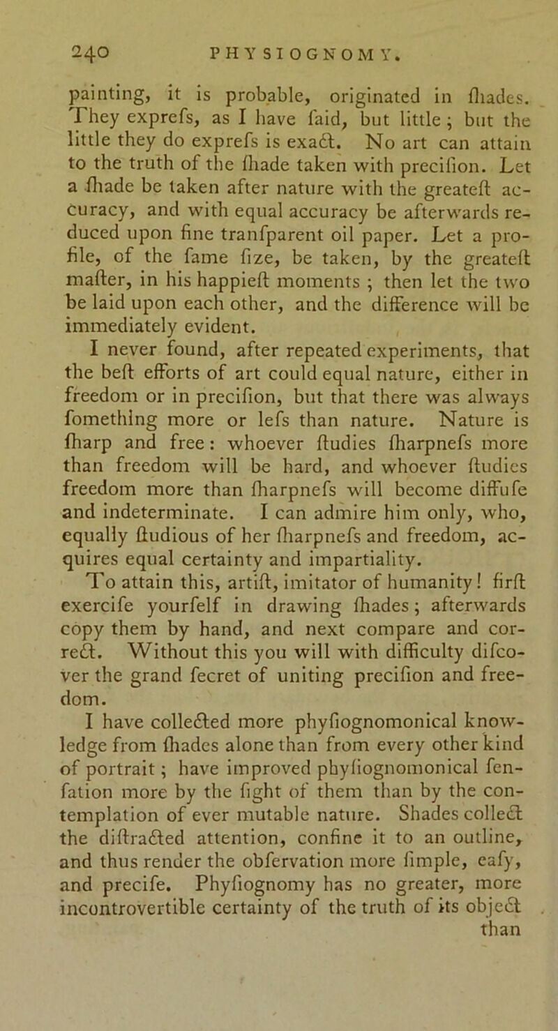 painting, it is probable, originated in fliades. They exprefs, as I have laid, but little ; but the little they do exprefs is exadt. No art can attain to the truth of the lliade taken with precifion. Let a fhade be taken after nature with the greateft ac- curacy, and with equal accuracy be afterwards re- duced upon fine tranfparent oil paper. Let a pro- file, of the fame fize, be taken, by the greateft mafter, in his happieft moments ; then let the two be laid upon each other, and the difference will be immediately evident. I never found, after repeated experiments, that the beft efforts of art could equal nature, either in freedom or in precifion, but that there was always fomethlng more or lei's than nature. Nature is fharp and free: whoever ftudies fharpnefs more than freedom will be hard, and whoever ftudies freedom more than fharpnefs will become diffufe and indeterminate. I can admire him only, who, equally ftudious of her fharpnefs and freedom, ac- quires equal certainty and impartiality. To attain this, artift, imitator of humanity! firft exercife yourfelf in drawing lhades; afterwards copy them by hand, and next compare and cor- rect. Without this you will with difficulty difco- ver the grand fecret of uniting precifion and free- dom. I have collected more phyfiognomonical know- ledge from fliades alone than from every other kind of portrait; have improved phyfiognomonical fen- fation more by the fight of them than by the con- templation of ever mutable nature. Shades collect the diftradted attention, confine it to an outline, and thus render the obfervation more fimple, eafy, and precife. Phyfiognomy has no greater, more incontrovertible certainty of the truth of its object than