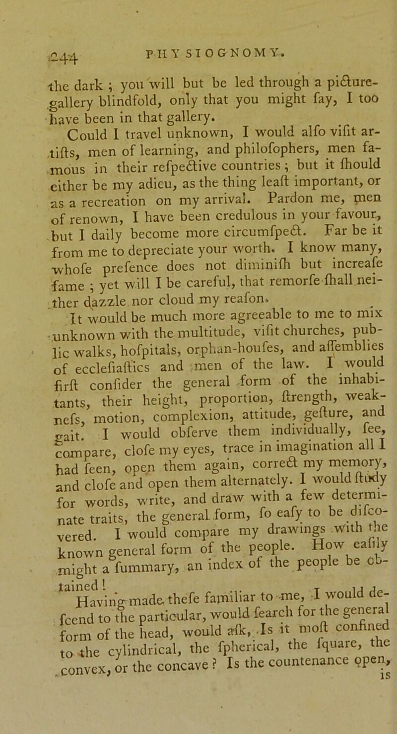 ‘-44 the dark ; you will but be led through a pi&ure- gallery blindfold, only that you might fay, I too have been in that gallery. Could I travel unknown, I would alfo vifit ar- tifts, men of learning, and philofophers, men fa- mous in their refpe&ive countries; but it fhould either be my adieu, as the thing leaf! important, or as a recreation on my arrival. Pardon me, men of renown, I have been credulous in your favour., but I daily become more circumfpeft. Far be it from me to depreciate your worth. I know many, whofe prefence does not diminifh but increafe fame ; yet will I be careful, that remorfe (hall nei- ther dazzle nor cloud my reafon. It would be much more agreeable to me to mix unknown with the multitude, vifit churches, pub- lic walks, hofpitais, orphan-houfes, and alfemblies of ecclefiaftics and men of the law. I would hrft confider the general form of the inhabi- tants, their height, proportion, ftrength, weak- nefs, motion, complexion, attitude, gelture, and jrait I would obferve them individually, fee, compare, clofe my eyes, trace in imagination all I had feen, open them again, correft my memory, and clofe and open them alternately. I would ft tidy ' ' with a few determi- , fo eafy to be difco- ny drawings with the people. How eafily of the people be cb- ir to me, I would de- 1 fearch for the general , .Is it mod confined rical, the fquare, the the countenance open, is for words, write, and draw nate traits, the general form vered. I would compare n known general form of the might a fummary, an index tained ! __ Having made, thefe faimm fcend to the particular, woulc form of the head, would alk to the cylindrical, the fphe convex, or the concave ? Is