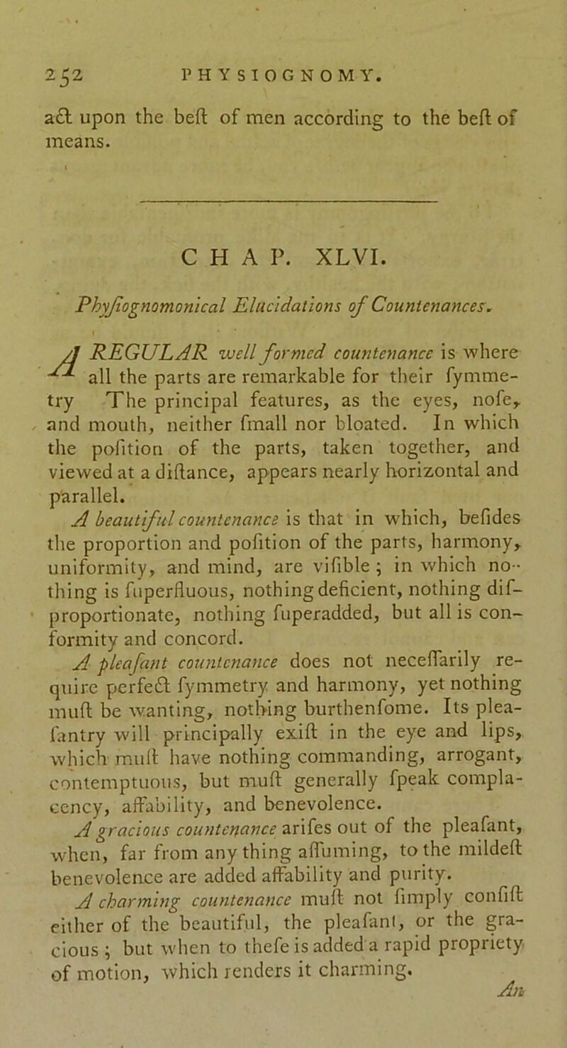 a£t upon the beft of men according to the bed of means. Phyjlognomonical Elucidations of Countenances. REGULAR well formed countenance is where all the parts are remarkable for their fymme- try The principal features, as the eyes, nofe, and mouth, neither fmall nor bloated. In which the pofition of the parts, taken together, and viewed at a didance, appears nearly horizontal and parallel. A beautiful countenance is that in which, befides the proportion and pofition of the parts, harmony, uniformity, and mind, are vifible ; in which no - thing is fuperfluous, nothing deficient, nothing dif- proportionate, nothing fuperadded, but all is con- formity and concord. A pleafant countenance does not neceffarily re- quire perfeid fymmetry and harmony, yet nothing mud be wanting, nothing burthenfome. Its plea- fantry will principally exid in the eye and lips, which mud have nothing commanding, arrogant, contemptuous, but mud generally fpeak compla- cency, affability, and benevolence. A gracious countenance arifes out of the pleafant, when, far from anything affirming, to the milded benevolence are added affability and purity. A charming countenance mud not fimply confid either of the beautiful, the pleafant, or the gra- cious ; but when to thefe is added a rapid propriety of motion, which renders it charming. CHAP. XLVI. An