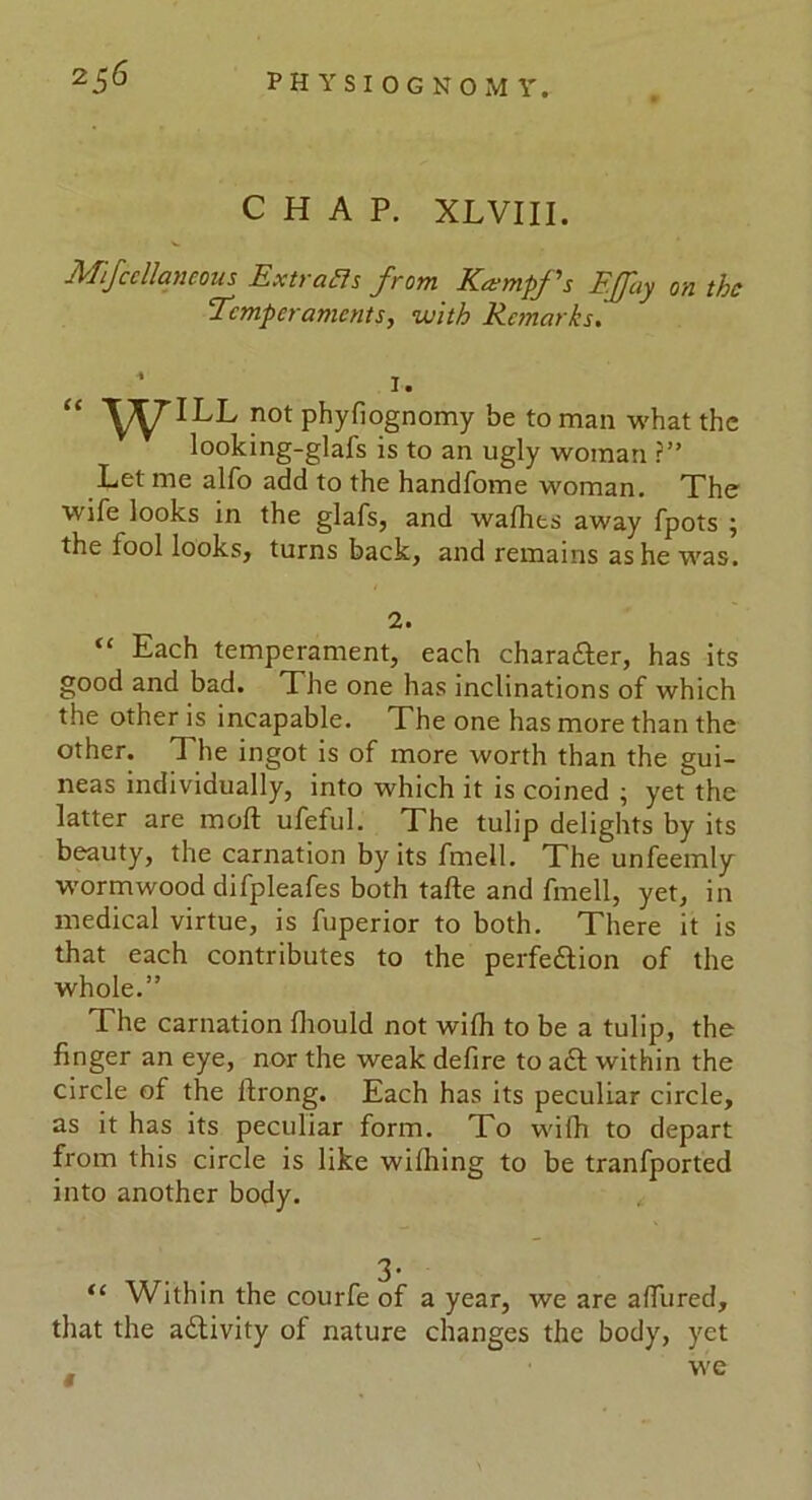 CHAP. XLVIII. Mfcellaneous Extracts from Kaempfs EJfay on the Temperaments, with Remarks. “ WILL not phyfiognomy be to man what the looking-glafs is to an ugly woman ?” Let me alfo add to the handfome woman. The wife looks in the glafs, and wafhes away fpots ; the fool looks, turns back, and remains as he was. 2. “ Each temperament, each character, has its good and bad. The one has inclinations of which the other is incapable. The one has more than the other. The ingot is of more worth than the gui- neas individually, into which it is coined ; yet the latter are mofl: ufeful. The tulip delights by its beauty, the carnation by its fmell. The unfeemly wormwood difpleafes both tafte and fmell, yet, in medical virtue, is fuperior to both. There it is that each contributes to the perfe&ion of the whole.” The carnation fhould not wifli to be a tulip, the finger an eye, nor the weak defire to act within the circle of the ftrong. Each has its peculiar circle, as it has its peculiar form. To wifh to depart from this circle is like wilhing to be tranfported into another body. “ Within the courfe of a year, we are affured, that the adlivity ol nature changes the body, yet . we