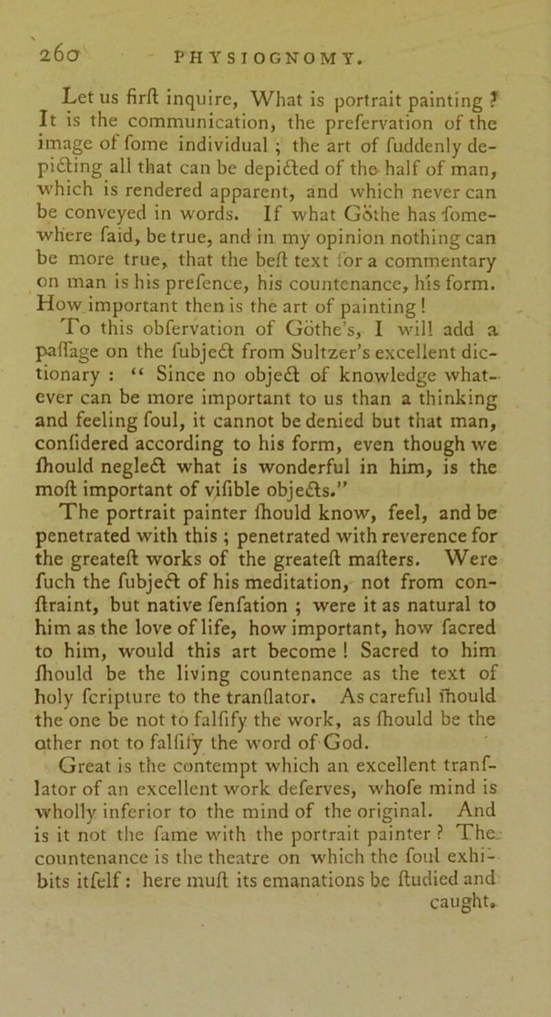 26 O PHYSIOGNOMY. Let us firft inquire, What is portrait painting ? It is the communication, the prefervation of the image of fome individual ; the art of fuddenly de- picting all that can be depicted of the half of man, which is rendered apparent, and which never can be conveyed in words. If what Gethe has fome- where faid, be true, and in my opinion nothing can be more true, that the belt text for a commentary on man is his prefence, his countenance, his form. How important then is the art of painting ! To this obfervation of Gothe’s, I will add a palfage on the fubjeCt from Sultzer’s excellent dic- tionary : “ Since no object of knowledge what- ever can be more important to us than a thinking and feeling foul, it cannot be denied but that man, conlidered according to his form, even though we fhould negleCl what is wonderful in him, is the mod important of vifible objeCls.” The portrait painter fhould know, feel, and be penetrated with this; penetrated with reverence for the greateft works of the greateft mailers. Were fuch the fubjeCl of his meditation, not from con- flraint, but native fenfation ; were it as natural to him as the love of life, how important, how facred to him, would this art become ! Sacred to him fhould be the living countenance as the text of holy feripture to the tranflator. As careful mould the one be not to falfify the work, as fhould be the other not to falfify the word of God. Great is the contempt which an excellent tranf- lator of an excellent work deferves, whofe mind is wholly inferior to the mind of the original. And is it not the fame with the portrait painter ? The.: countenance is the theatre on which the foul exhi- bits itfelf: here mult its emanations be ftudied and caught.