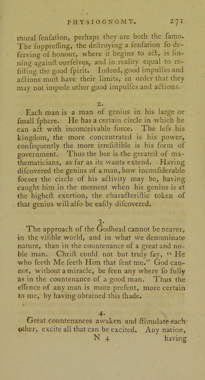 moral fenfation, perhaps they are both the fame. The fupprelling, the deflroying a fenfation fo de- ferving of honour, where it begins to a£t, is fin- ning againlt ourfelves, and in reality equal to re- filling the good fpirit. Indeed, good impulfes and adtions mult have their limits, in order that they may not impede other good impulfes and a£tions. 2. Each man is a man of genius in his large or fmall fphere. He has a certain circle in which he can adt with inconceivable force. The lefs his kingdom, the more concentrated is his power, confequently the more irrefiltible is his form of government. Thus the bee is the greateil of ma- thematicians, as far as its wants extend. Having difeovered the genius of a man, how inconfiderable foever the circle of his adtivity may be, having caught him in the moment when his genius is at the higheft exertion, the charadteriltic token of that genius will alfo be eafily difeovered. The approach of the Godhead cannot be nearer, in the vilible world, and in what we denominate nature, than in the countenance of a great and no- ble man. Chrift could not but truly fay, “ He who feeth Me feeth Him that fent me.” God can- not, without a miracle, be feen any where fo fully as in the countenance of a good man. Thus the elfence of any man is more prefent, more certain to me, by having obtained this ihade. / 4. Great countenances awaken and ftimulate each Other, excite all that can be excited. Any nation, N 4 having