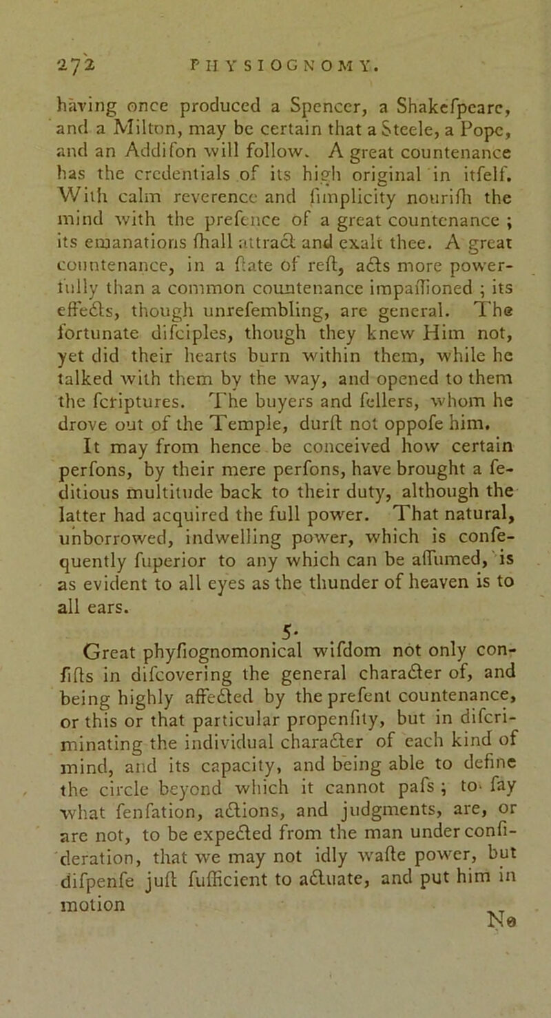 having once produced a Spencer, a Shakefpearc, and a Milton, may be certain that a Steele, a Pope, and an Addifon will follow. A great countenance has the credentials of its high original in itfelf. With calm reverence and fimplicity nourifh the mind with the prefence of a great countenance ; its emanations (hall attract and exalt thee. A great countenance, in a Pate Of reft, acts more power- lully than a common countenance impaftioned ; its effedhs, though unrefembling, are general. The fortunate difciples, though they knew Him not, yet did their hearts burn within them, while he talked with them by the way, and opened to them the fetiptures. The buyers and fellers, whom he drove out of the Temple, durft not oppofe him. It may from hence be conceived how certain perfons, by their mere perfons, have brought a fe- ditious multitude back to their duty, although the latter had acquired the full power. That natural, unborrowed, indwelling power, which is confe- quently fuperior to any which can be afiumed, is as evident to all eyes as the thunder of heaven is to all ears. .5- Great phyfiognomonical wifdom not only con- fifts in difeovering the general chara&er of, and being highly affe&ed by the prefent countenance, or this or that particular propenfity, but in diferi- minating the individual character of each kind of mind, and its capacity, and being able to define the circle beyond which it cannot pafs ; to- fay what fenfation, a&ions, and judgments, are, or are not, to be expe£led from the man under confi- deration, that we may not idly w'afte power, but difpenfe juft fufficient to adluate, and put him in motion