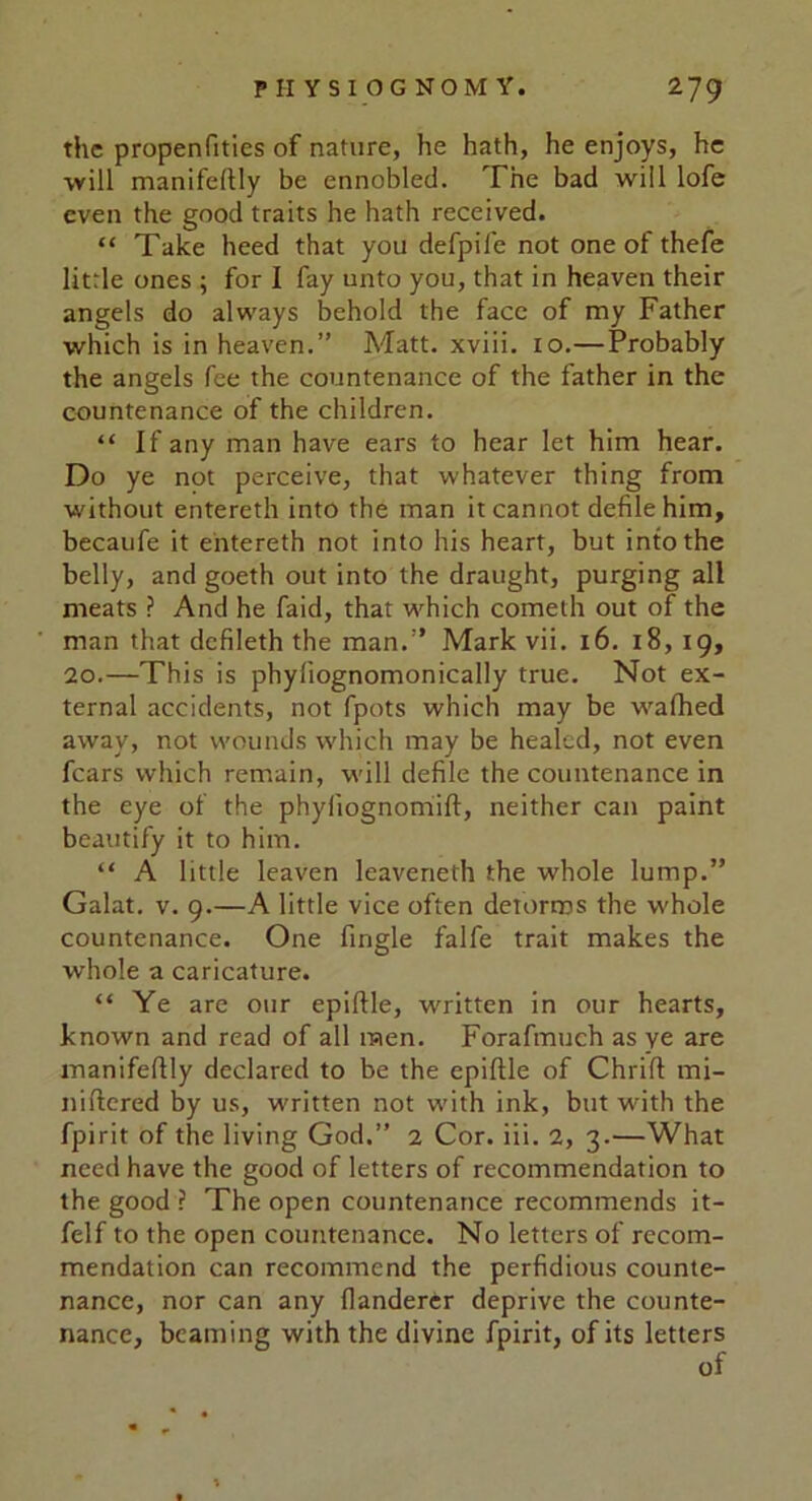 the propenfities of nature, he hath, he enjoys, he will manifeftly be ennobled. The bad will lofe even the good traits he hath received. “ Take heed that you defpil'e not one of thefe little ones ; for I fay unto you, that in heaven their angels do always behold the face of my Father which is in heaven.” Matt, xviii. 10.—Probably the angels fee the countenance of the father in the countenance of the children. “ If any man have ears to hear let him hear. Do ye not perceive, that whatever thing from without entereth into the man it cannot defile him, becaufe it entereth not into his heart, but into the belly, and goeth out into the draught, purging all meats ? And he faid, that which cometh out of the man that defileth the man.” Mark vii. 16. 18, 19, 20.—This is phyliognomonically true. Not ex- ternal accidents, not fpots which may be wafhed awav, not wounds which may be healed, not even fears which remain, will defile the countenance in the eye of the phyliognomift, neither can paint beautify it to him. “ A little leaven leaveneth the whole lump.” Galat. v. 9.—A little vice often detorros the whole countenance. One Angle falfe trait makes the whole a caricature. “ Ye are our epiftle, written in our hearts, known and read of all men. Forafmuch as ye are manifeftly declared to be the epiftle of Chrifl mi- niftered by us, written not with ink, but with the fpirit of the living God.” 2 Cor. iii. 2, 3.—What need have the good of letters of recommendation to the good ? The open countenance recommends it- felf to the open countenance. No letters of recom- mendation can recommend the perfidious counte- nance, nor can any flanderer deprive the counte- nance, beaming with the divine fpirit, of its letters