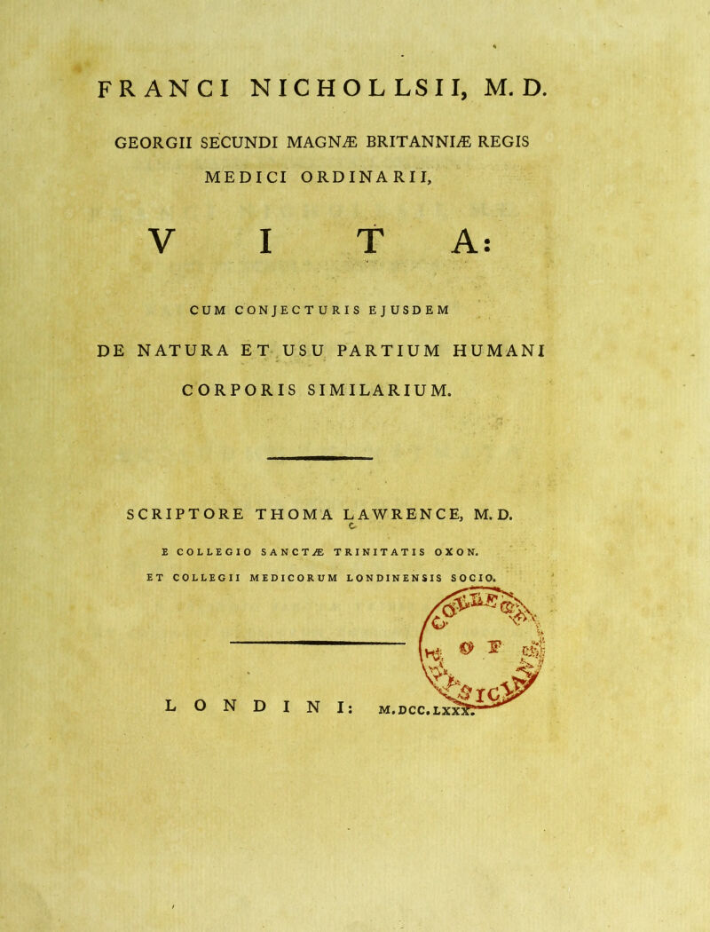 FRANCI NICHOLLSII, M. D GEORGII SECUNDI MAGN^ BRITANNIAE REGIS MEDICI ORDINARII, V I TA: CUM CONJECTURIS EJUSDEM DE NATURA ET^USU PARTIUM HUMANI CORPORIS SIMILARIUM. SCRIPTORE THOMA LAWRENCE, M. D. c. E COLLEGIO SANCTiE TRINITATIS 0X0 N.