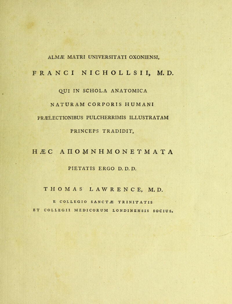 ALM.E MATRI UNIVERSITATI OXONIENSI, FRANCI NICHOLLSII, M. D. QUI IN SCHOLA ANATOMICA NATURAM CORPORIS HUMANI PRiELECTIONIBUS PULCHERRIMIS ILLUSTRATAM PRINCEPS TRADIDIT^ n MC AnOMNHMONETMATA PIETATIS ERGO D. D. D. THOMAS LAWRENCE, M. D. E COLLEGIO SANCT-$ TRINITATIS ET COLLEGII MEDICORUM LONDINENSIS SOCIUS.