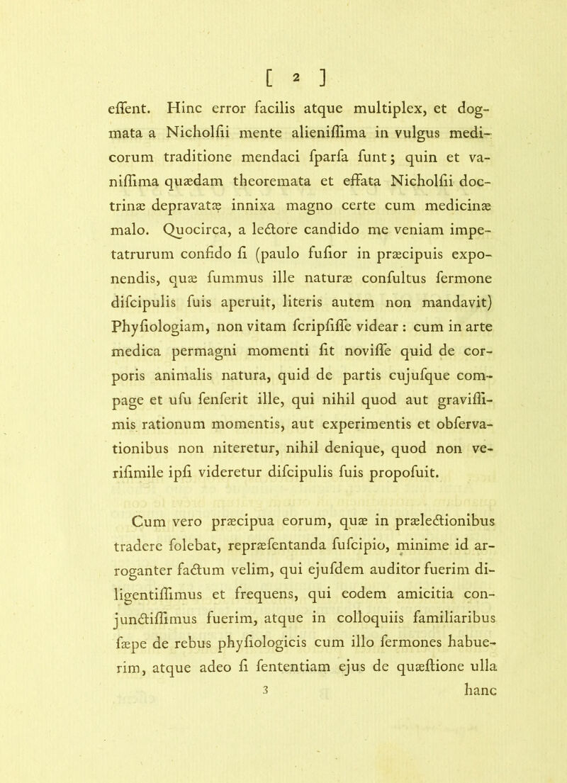 ejGTent. Hinc error facilis atque multiplex, et dog- mata a Nicholfii mente alieniflima in vulgus medi- corum traditione mendaci fparfa funt; quin et va- niflima quaedam theoremata et effata Nicholiii doc- trinae depravatae innixa magno certe cum medicinae malo. Quocirca, a ledlore candido me veniam impe- tatrurum confido fi (paulo fufior in praecipuis expo- nendis, quae fummus ille naturae confultus fermone difcipulis fuis aperuit, literis autem non mandavit) Phyfiologiam, non vitam fcripfiffe videar : cum in arte medica permagni momenti fit noviffe quid de cor- poris animalis natura, quid de partis cujufque com- page et ufu fenferit ille, qui nihil quod aut gravifli- mis rationum momentis, aut experimentis et obferva- tionibus non niteretur, nihil denique, quod non ve- rifimile ipfi videretur difcipulis fuis propofuit. Cum vero praecipua eorum, qpae in praeledionibus tradere folebat, repraefentanda fufcipio, minime id ar- roganter fadum velim, qui ejufdem auditor fuerim di- ligentiffimus et frequens, qui eodem amicitia con- jundiflimus fuerim, atque in colloquiis familiaribus faepe de rebus phyfiologicis cum illo fermones habue- rim, atque adeo fi fententiam ejus de quaeflione ulla 3 hanc