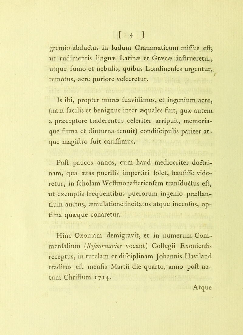 gremio abdudlus in ludum Grammaticum milTus eft, ut rudimentis linguae Latinse et Graecas inftrueretur, utque fumo et nebulis, quibus Londinenfes urgentur, remotus, aere puriore vefceretur. Is ibi, propter mores fuaviflimos, et ingenium acre, (nam facilis et benignus inter aequales fuit, quas autem a praeceptore traderentur celeriter arripuit, memoria- que firma et diuturna tenuit) condifcipulis pariter at- que magiftro fuit cariflimus, Poft paucos annos, cum haud mediocriter do6lrir- nam, qua aetas puerilis impertiri folet, haufiffe vide- retur, in fcholam Weftmonafterienfem tranfdudtus eft, ut exemplis frequentibus puerorum ingenio praeftan- tium auAus, aemulatione incitatus atque incenfus, op- tima quasque conaretur. Hinc Oxoniam demigravit, et in numerum Com- menfalium [Sojournarios vocant) Collegii Exonienfis receptus, in tutelam et difciplinam Johannis Haviland traditus efh menfis Martii die quarto, anno poft na-' tum Chriflum 1714. Atque