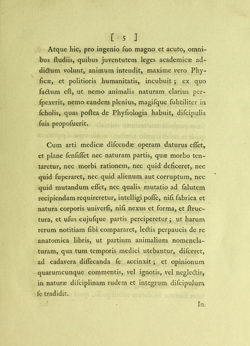 Atque hic, pro ingenio fuo magno et acuto, omni- bus ftudiis, quibus juventutem leges academicse ad- didum volunt, animum intendit, maxime vero Phy- llea, et politioris humanitatis, incubuit ; ex quo fadum eft, ut nemo animalis naturam clarius per- fpexerit, nemo eandem plenius, magifque fubtiliter in fcholis, quas poftea de Phyfiologia habuit, difcipulis fuis propofuerit. Cum arti medicae difeendae operam daturus effet^ et plane fenliffet nec naturam partis, quae morbo ten- taretur, nec morbi rationem, nec quid deficeret,, nec quid fuperaret, nec quid alienum aut corruptum, nec quid mutandum eflet, nec qualis mutatio ad falutem recipiendam requireretur,, intelligi pofie, nifi fabrica et natura corporis univerfi, nifi nexus et forma, et ftruc- tura, et ufus cujufque partis perciperetur; ut harum rerum notitiam fibi compararet, ledis perpaucis de re anatomica libris, ut partium animalium nomencla- turam, qua tum temporis medici utebantur, difeeret, ad cadavera diflecanda fe accinxit; et opinionum quarumcunque commentis, vel ignotis, vel negledis, in naturs difciplinam rudem et integrum difcipulum fe tradidit. t Iii.