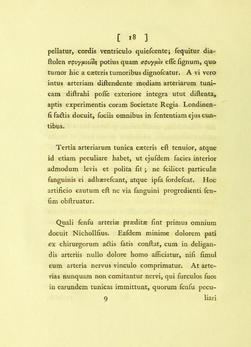 [ ] pellatur, cordis ventriculo quiefcente; fequitur dia- ftolen a-cpvyfioei^Yi potius quam (rcpvy^ov effe lignum, quo> tumor hic a caeteris tumoribus dignofcatur. A vi vero intus arteriam diftendente mediam arteriarum tuni- cam diftrahi pofTe exteriore integra utut diftentay aptis experimentis coram Societate Regia Londinen- lifadiis docuit, fociis omnibus in fententiam ejus eun- tibus. Tertia arteriarum tunica caeteris eft tenuior, atque id etiam peculiare habet, ut ejufdem facies interior admodum levis et polita fit; ne fcilicet particulas fanguinis ei adhaerefcant, atque ipfa fordefcat. Hoc artificio cautum efl: ne via fanguini progredienti fen- fim obftruatur. Quali fenfu arteriae praeditae fint primus omnium docuit Nichollfius. Eafdem minime dolorem pati ex chirurgorum adlis fatis confiat, cum in deligan- dis arteriis nullo dolore homo afficiatur, nifi fimul ♦ cum arteria nervus vinculo comprimatur. At arte- rias nunquam non comitantur nervi, qui furculos fuos in earundem tunicas immittunt, quorum fenfu pecu- 9 liari