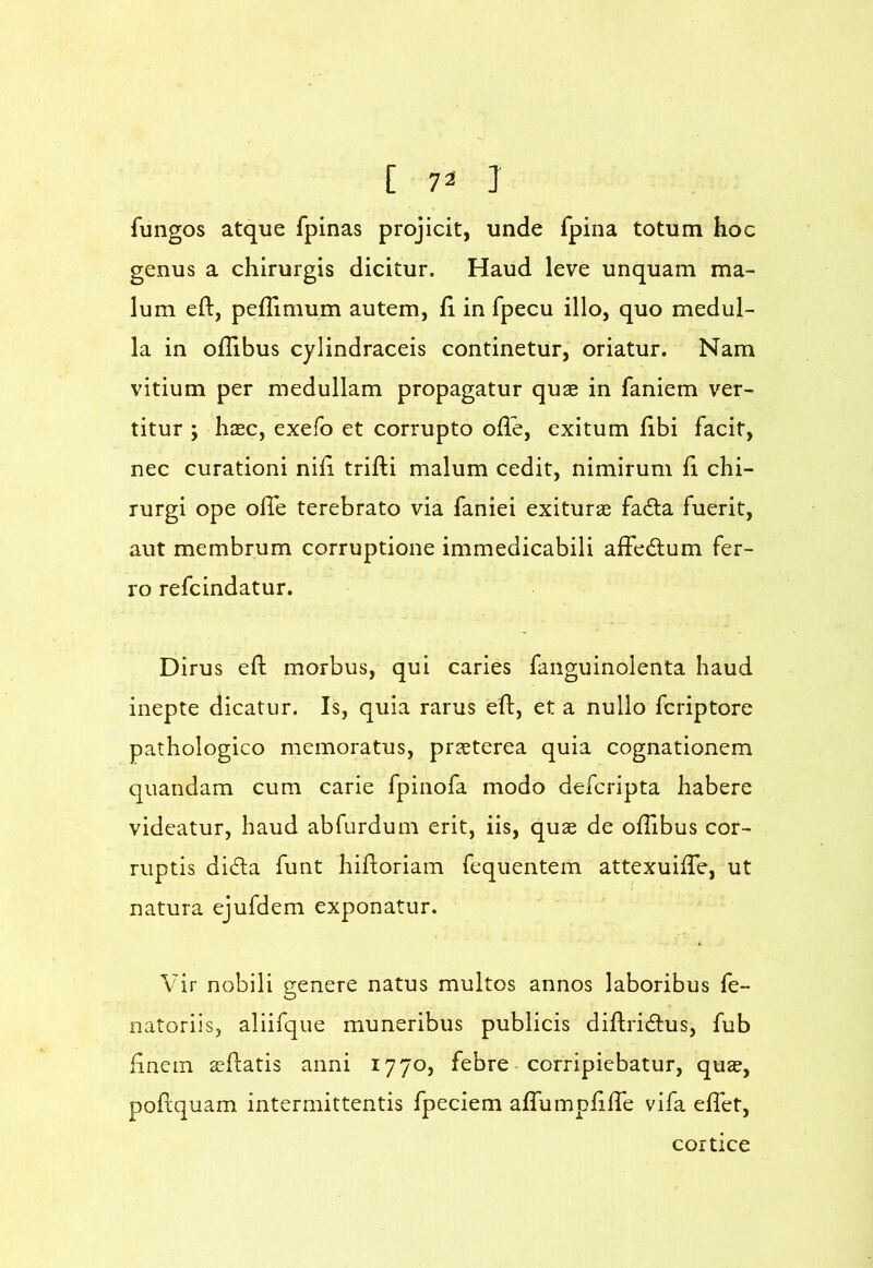 fungos atque fpinas projicit, unde fpina totum hoc genus a chirurgis dicitur. Haud leve unquam ma- lum eft, pefTimum autem, h in fpecu illo, quo medul- la in oflibus cylindraceis continetur, oriatur. Nam vitium per medullam propagatur quae in faniem ver- titur ; haec, exefb et corrupto ofle, exitum fibi facit, nec curationi nih trifti malum cedit, nimirum h chi- rurgi ope olTe terebrato via faniei exiturae fadta fuerit, aut membrum corruptione immedicabili affedlum fer- ro refcindatur. Dirus efl: morbus, qui caries fanguinolenta haud inepte dicatur. Is, quia rarus eft, et a nullo fcriptore pathologico memoratus, praeterea quia cognationem quandam cum carie fpinofa modo defcripta habere videatur, haud abfurdum erit, iis, quae de ofTibus cor- ruptis dida funt hiftoriam fequentem attexuilTe, ut natura ejufdem exponatur. Vir nobili genere natus multos annos laboribus fe- natoriis, aliifque muneribus publicis diftridus, fub hncin ^flatis anni 1770, febre corripiebatur, quae, poflquam intermittentis fpeciem affumpiine vifa elTet, cortice