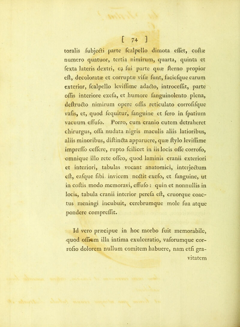 toralis fubje(5li parte fcalpello dimota effet, coflae numero quatuor, tertia nimirum, quarta, quinta et fexta lateris dextri, fui parte quas flerno propior eft, decoloratae et corruptae vife funt, faciefque earum exterior, fcalpello leviflime adado, introceflit, parte ollis interiore exefa, et humore fanguinolento plena, deftrudlo nimirum opere offis reticulato corrohfque vahs, et, quod fequitur, fanguine et fero in fpatiiim vacuum effufo. Porro, cum cranio cutem detraheret chirurgus, offa nudata nigris maculis aliis latioribus, aliis minoribus, diftinda apparuere, quae ftylo leviffime impreffo ceffere, rupto fcilicet in iis locis offe corrofo, omnique illo rete offeo, quod laminis cranii exteriori et interiori, tabulas vocant anatomici, interjedlum eft, eafque ftbi- invicem nedit exefo, et fanguine, ut in coftis modo memoravi, effufo : quin et nonnullis in lock, tabula cranii interior perefa eft, cruorque coac- tus meningi incubuit, cerebrumque mole fua atque pondere compreffit. Id vero praecipue in hoc morbo fuit memorabile, .quod oftrtim illa intima exulceratio, vaforumque cor- rofto dolorem nullum comitem habuere, nam etft gra- vitatem