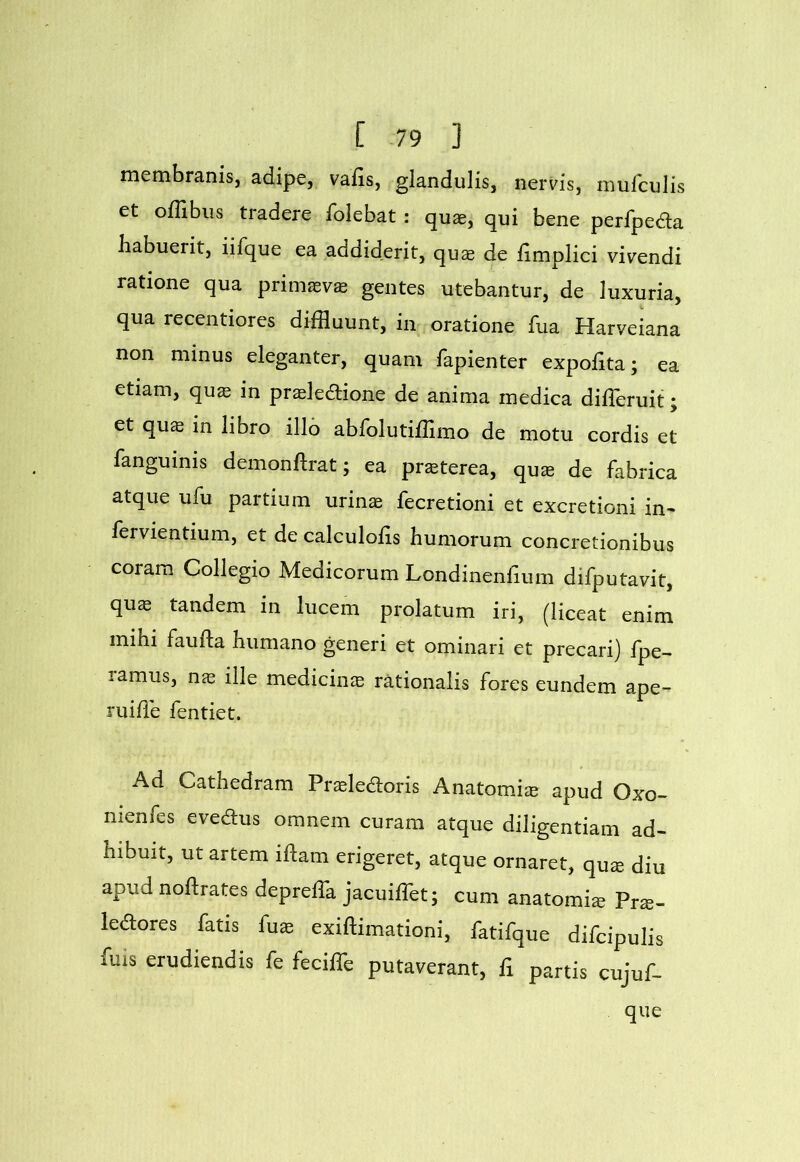 membranis, adipe, vafis, glandulis, nervis, mufculis et oflibiis tradere folebat : quae, qui bene perfpeda habuerit, iifque ea addiderit, quae de fimplici vivendi ratione qua primaeva gentes utebantur, de luxuria, qua recentiores diffluunt, in oratione fua Harveiana non minus eleganter, quam fapienter expofita; ea etiam, quae in prsledlione de anima medica diUeruit; et qu$ in libro illo abfolutiffimo de motu cordis et fanguinis demonftrat; ea pr^terea, qux de fabrica atque ufu partium urinae fecretioni et excretioni in- fervientium, et de calculofis humorum concretionibus coram Collegio Medicorum Londinenfium difputavit, qu$ tandem in lucem prolatum iri, (liceat enim mihi faufta humano generi et ominari et precari) fpe- ramus, nae ille mediciiicE rationalis fores eundem ape- ruiffle fentiet. Ad Cathedram Praeledoris Anatomi^ apud Oxo- nienfes evedus omnem curam atque diligentiam ad- hibuit, ut artem idam erigeret, atque ornaret, qu^ diu apud noftrates deprelTa jacuifflet; cum anatomi^ Prs- ledores fatis fux exiftimationi, fatifque difcipulis fuis erudiendis fe feciffle putaverant, ii partis cujuf- que