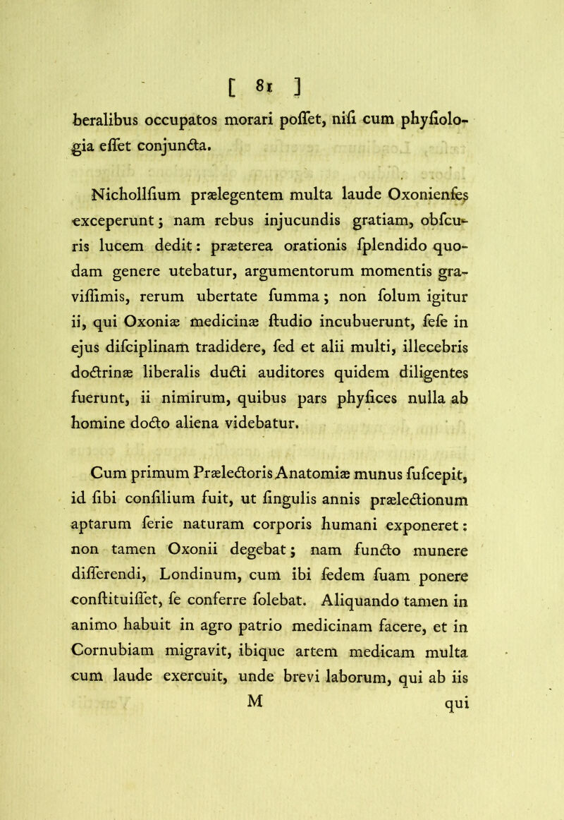 beralibus occupatos morari poffet, nifi cum phyfiolo- jgia effet conjunda. Nichoilfium praelegentem multa laude Oxonienfe? exceperunt; nam rebus injucundis gratiam, obfcu*^ ris lucem dedit: praeterea orationis fplendido quo- dam genere utebatur, argumentorum momentis gra- vifllmis, rerum ubertate fumma; non folum igitur ii, qui Oxoniae medicinae ftudio incubuerunt, fefe in ejus difciplinam tradidere, fed et alii multi, illecebris dodrinae liberalis dudi auditores quidem diligentes fuerunt, ii nimirum, quibus pars phyfices nulla ab homine dodo aliena videbatur. Cum primum Praeledoris Anatomiae munus fufeepit, id fibi confilium fuit, ut lingulis annis praeledionum aptarum ferie naturam corporis humani exponeret; non tamen Oxonii degebat; nam fundo munere differendi, Londinum, cum ibi ledem fuam ponere conftituiffet, fe conferre folebat. Aliquando tamen in animo habuit in agro patrio medicinam facere, et in Cornubiam migravit, ibique artem medicam multa cum laude exercuit, unde brevi laborum, qui ab iis M qui