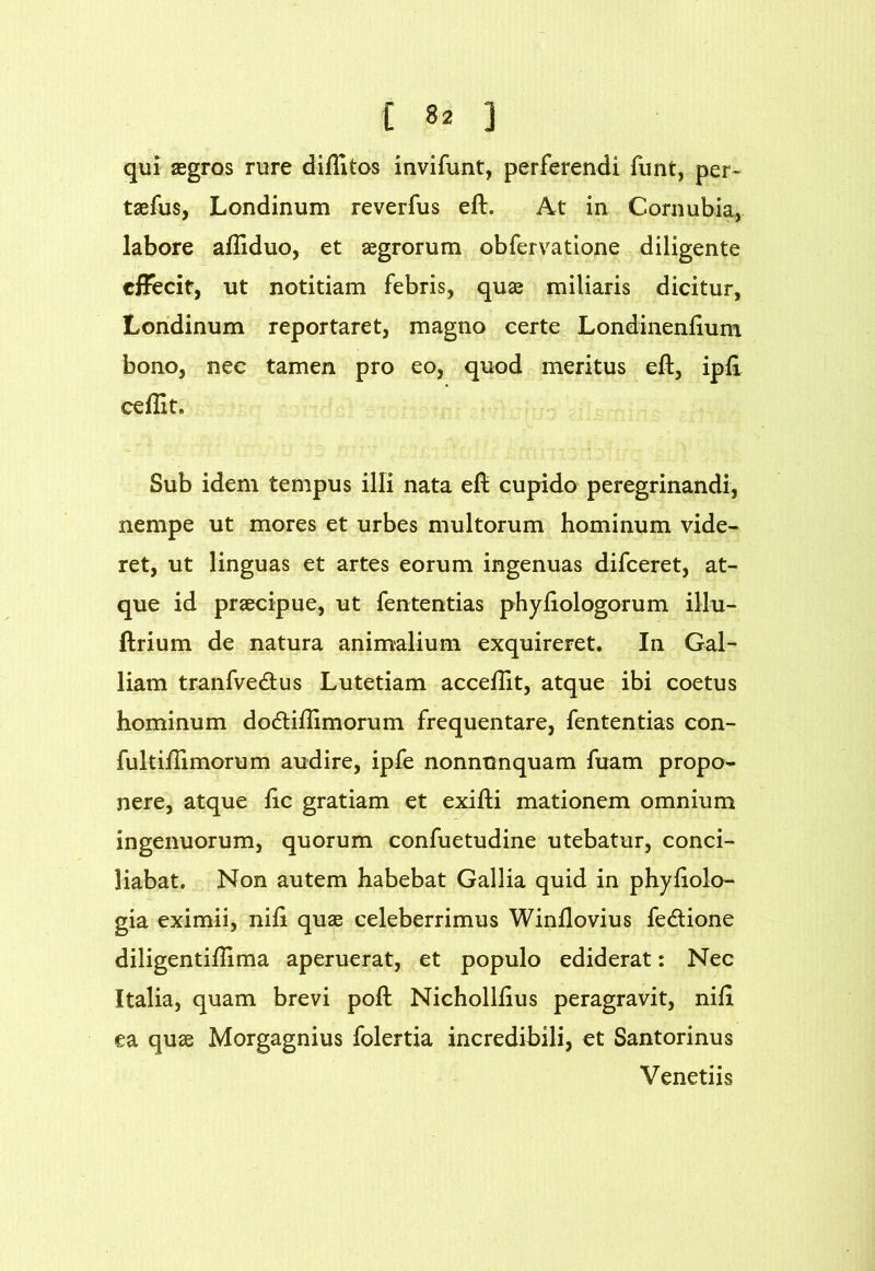 qui aegros rure diflitos invifunt, perferendi funt, per- taefus, Londinum reverfus eft. At in Cornubia, labore aiiiduo, et aegrorum obfervatione diligente cfFecit, ut notitiam febris, quae miliaris dicitur, Londinum reportaret, magno certe Londinenlium bono, nec tamen pro eo, quod meritus eft, ipft ceflit. Sub idem tempus illi nata eft cupido peregrinandi, nempe ut mores et urbes multorum hominum vide- ret, ut linguas et artes eorum ingenuas difceret, at- que id praecipue, ut fententias phyftologorum illu- ftrium de natura animalium exquireret. In Gal- liam tranfvedlus Lutetiam acceftit, atque ibi coetus hominum do6liftimorum frequentare, fententias con- fultiftimorum audire, ipfe nonnunquam fuam propo- nere, atque ftc gratiam et exifti mationem omnium ingenuorum, quorum confuetudine utebatur, conci- liabat. Non autem habebat Gallia quid in phyftolo- gia eximii, nift quae celeberrimus Winftovius fe<ftione diligentiftima aperuerat, et populo ediderat: Nec Italia, quam brevi poft Nichollftus peragravit, nift ea quae Morgagnius folertia incredibili, et Santorinus Venedis