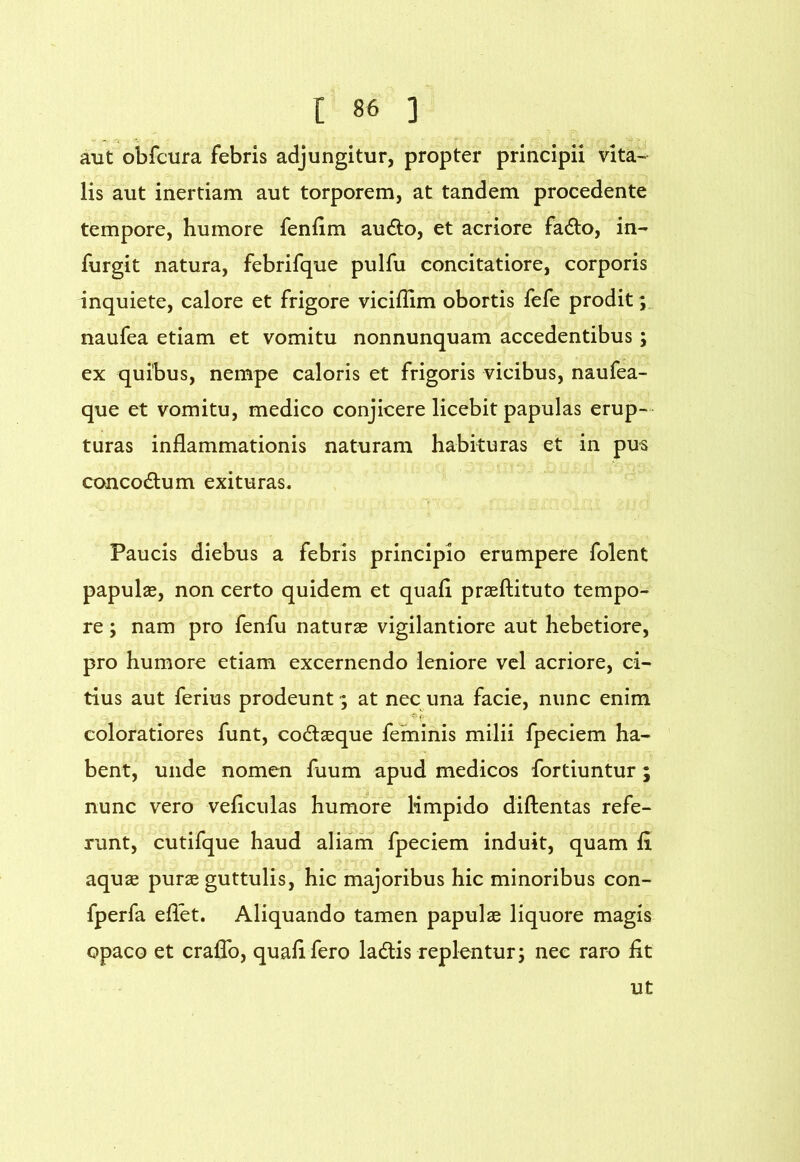 aut obfcura febris adjungitur, propter principii vita- lis aut inertiam aut torporem, at tandem procedente tempore, humore fenfim audo, et aeriore fadto, in- furgit natura, febrifque pulfu concitatiore, corporis inquiete, calore et frigore viciflim obortis fefe prodit; naufea etiam et vomitu nonnunquam accedentibus; ex quibus, nempe caloris et frigoris vicibus, naufea- que et vomitu, medico conjicere licebit papulas erup- turas inflammationis naturam habituras et in pus concodlum exituras. Paucis diebus a febris principio erumpere folent papulae, non certo quidem et quafl praeftituto tempo- re ; nam pro fenfu naturae vigilantiore aut hebetiore, pro humore etiam excernendo leniore vel acriore, ci- tius aut ferius prodeunt; at nec una facie, nunc enim coloratiores funt, codlaeque feminis milii fpeciem ha- ’ bent, unde nomen fuum apud medicos fortiuntur ; nunc vero veflculas humore limpido diftentas refe- runt, cutifque haud aliam fpeciem induit, quam fi aquae purae guttulis, hic majoribus hic minoribus con- fperfa eflet. Aliquando tamen papulae liquore magis opaco et craflb, quafl fero ladis replentur; nec raro flt ut